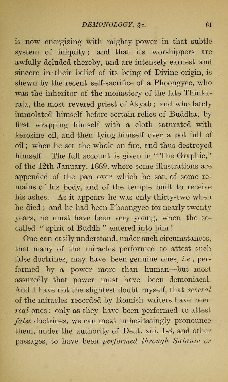 is now energizing with mighty power in that subtle system of iniquity; and that its worshippers are awfully deluded thereby, and are intensely earnest and sincere in their belief of its being of Divine origin, is shewn by the recent self-sacrifice of a Phoongyee, who was the inheritor of the monastery of the late Thinka- raja, the most revered priest of Akyab ; and who lately immolated himself before certain relics of Buddha, by first wrapping himself with a cloth saturated with kerosine oil, and then tying himself over a pot full of oil; when he set the whole on fire, and thus destroyed himself. The full account is given in '' The Graphic, of the 12th January, 1889, where some illustrations are appended of the pan over which he sat, of some re- mains of his body, and of the temple built to receive his ashes. As it appears he was only thirty-two when he died ; and he had been Phoongyee for nearly twenty years, he must have been very young, when the so- called spirit of Buddh entered into him ! One can easily understand, under such circumstances, that many of the miracles performed to attest such false doctrines, may have been genuine ones, i.e., per- formed by a power more than human-—but most assuredly that power must have been demoniacal. And I have not the slightest doubt myself, that several of the miracles recorded by Bomish writers have been real ones : only as they have been performed to attest false doctrines, we can most unhesitatingly pronounce them, under the authority of Deut. xiii. 1-3, and other passages, to have been performed thro^tg^l Satanic or