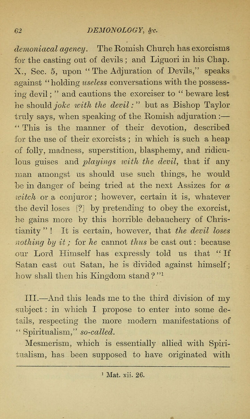 demoniacal agency. The Eomish Church has exorcisms for the casting out of devils ; a,nd Liguori in his Chap. X., Sec. 5, upon  The Adjuration of Devils, speaks against ''holding useless conversations with the possess- ing de^dl;  and cautions the exorciser to  bev/are lest he shouldyoA'e loith the devil:'' but as Bishop Taylor f ruly says, when speaking of the Romish adjuration :— ^' This is the manner of their devotion, described for the use of their exorcists ; in which is such a heap of folly, madness, superstition, blasphemy, and ridicu- lous guises and i^layings with the devil, that if any man amongst us should use such things, he would be in danger of being tried at the next Assizes for cc loitch or a conjuror ; however, certain it is, whatever the devil loses [?] by pretending to obey the exorcist, he gains more by this horrible debauchery of Chris- tianity  ! It is certain, hov/ever, that the devil loses nothing by it; for he cannot thus be cast out: because our Lord Himself has expressly told us that  If Saltan cast out Satan, he is divided against himself; hov\^ shall then his Kingdom stand? ^ III.—And this leads me to the third division of my subject : in which I propose to enter into some de- tails, respecting the more modern manifestations of  Spiritualism, so-called. Mesmerism, which is essentially allied with Spiri- tualism, has been supposed to have originated vvdtli 1 Mat. xii. 2Q.