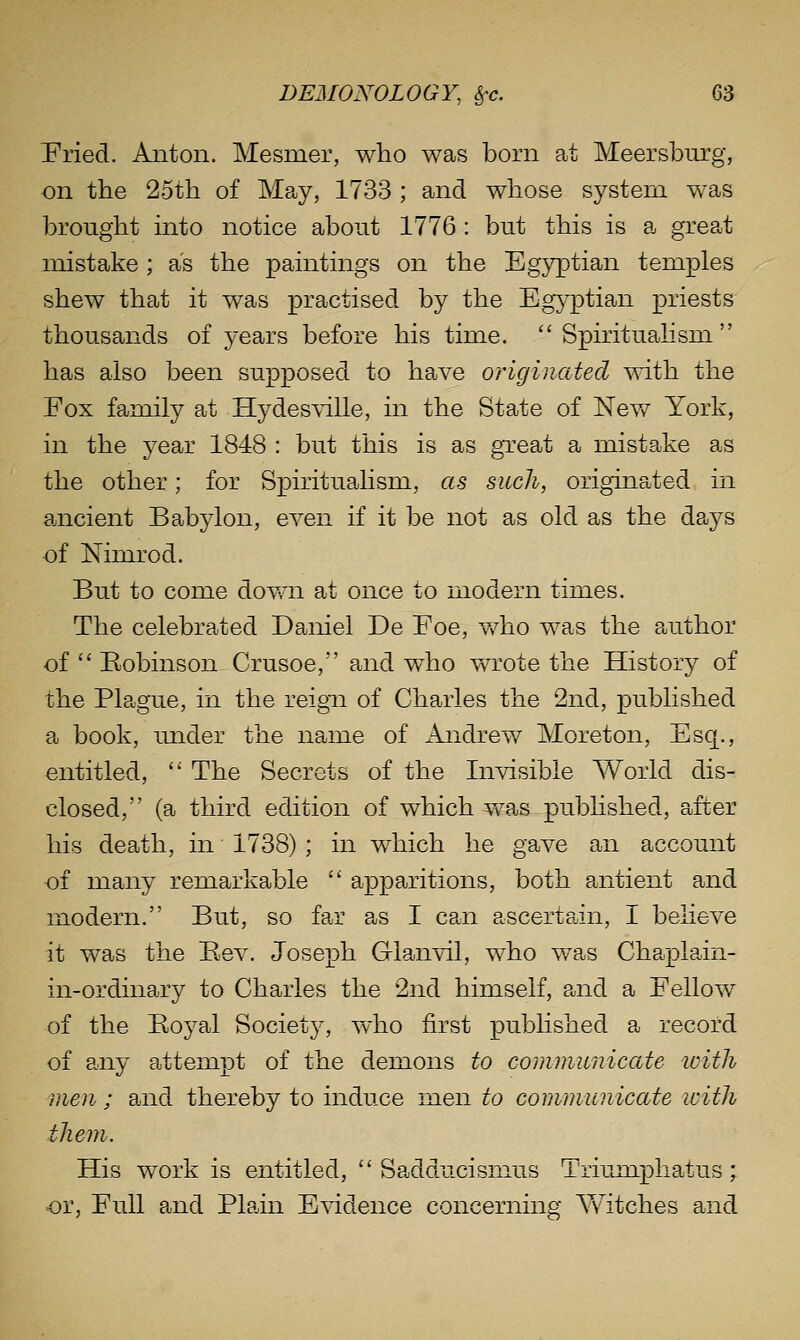 Pried. Anton. Mesmer, who was born at Meersbnrg, on the 25th of May, 1733 ; and whose system was brought mto notice about 1776 : but this is a grepot mistake ; as the paintings on the Egyptian temples shew that it was practised by the Egyptian priests thousands of years before his time.  SpirituaKsm has also been supposed to have originated mth the Eox family at Hydes^dlle, in the State of Nev/ York, in the year 1848 : but this is as gTeat a mistake as the other; for Spiritualism, as such, originated in ancient Babylon, even if it be not as old as the days of Nimrod. But to come dovm at once to modern times. The celebrated Daniel De Foe, v/ho was the author of  Bobinson Crusoe, and who wrote the History of the Plague, in the reigii of Charles the 2nd, published a book, under the name of Andrew Moreton, Esq., entitled,  The Secrets of the Invisible World dis- closed, (a third edition of which was published, after his death, in 1738) ; in which he gave an account of many remarkable  apparitions, both antient and modern. But, so far as I can ascertain, I believe it was the Bev. Joseph Glanvil, who w^as Chaplain- in-ordinary to Charles the 2nd himself, and a Fellow of the Boyal Society, who first published a record of any attempt of the demons to communicate loith men ; and thereby to induce men to communicate with them. His work is entitled,  Sadducismus Triumpha^tus; or, Full and Plain B^ddence concerning AYitches and