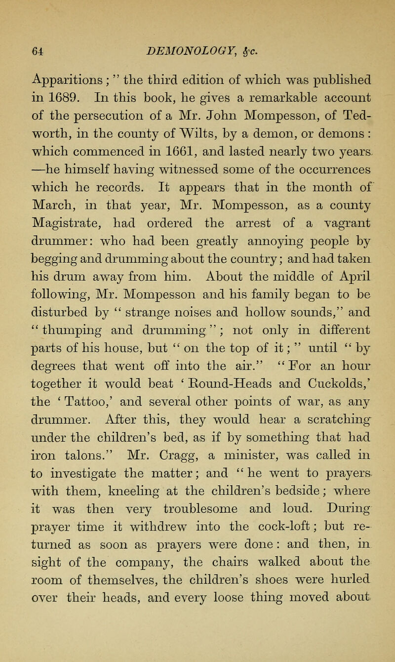 Apparitions;  the third edition of which was pubHshed in 1689. In this book, he gives a remarkable account of the persecution of a Mr. John Mompesson, of Ted- worth, in the county of Wilts, by a demon, or demons : which commenced in 1661, and lasted nearly two years. —he himself having witnessed some of the occurrences which he records. It appears that in the month of March, in that year, Mr. Mompesson, as a county Magistrate, had ordered the arrest of a vagrant drummer: who had been gTeatly annoying people by begging and drumming about the country; and had taken his drum away from him. About the middle of April following, Mr. Mompesson and his family began to be disturbed by  strange noises and hollow sounds, and '' thumping and drunnning; not only in different parts of his house, but  on the top of it;  until  by degrees that w^ent off into the air. For an hour together it would beat ' Eound-Heads and Cuckolds,' the ' Tattoo,' and several other points of war, as any drummer. After this, they would hear a scratching- under the children's bed, as if by something that had iron talons. Mr. Cragg, a minister, was called in to investigate the matter; and he went to prayers- with them, kneeling at the children's bedside; where it was then very troublesome and loud. During prayer time it withdrew into the cock-loft; but re- turned as soon as prayers were done: and then, in sight of the company, the chairs walked about the room of themselves, the children's shoes were hurled over their heads, and every loose thing moved about.