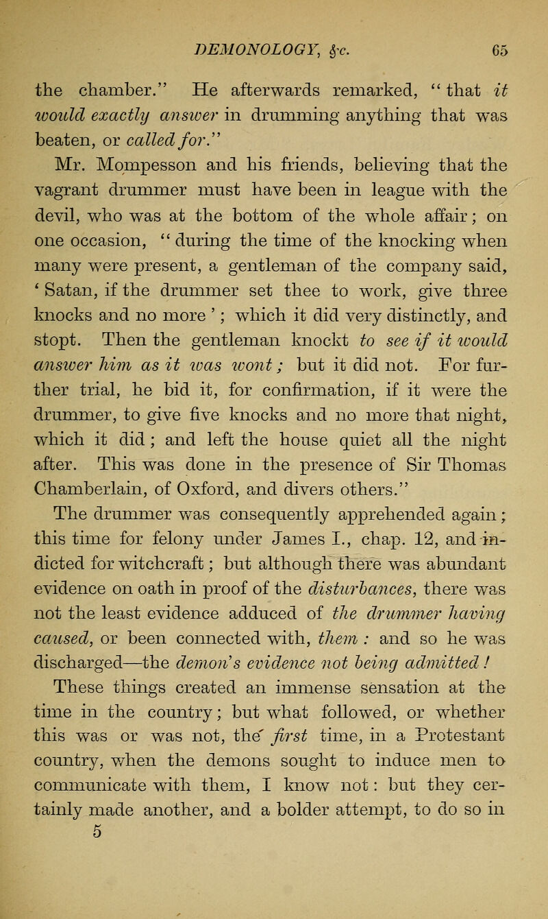 the cliamber. He afterwards remarked, that it would exactly ansiver in drunimmg anything that was beaten, or called for. Mr. Mompesson and his friends, beHeving that the vagrant drummer must have been in league with the devil, who was at the bottom of the whole affair; on one occasion, '' during the time of the knocking when many were present, a gentleman of the compa^ny said, * Satan, if the drummer set thee to work, give three knocks and no more '; which it did very distinctly, and stopt. Then the gentleman knockt to see if it tvould answer him as it was tvont; but it did not. For fur- ther trial, he bid it, for confirmation, if it were the drummer, to give five knocks and no more that night, which it did; and left the house quiet all the night after. This was done in the presence of Sir Thomas Chamberlain, of Oxford, and divers others. The drummer was consequently apprehended again; this time for felony under James I., chap. 12, and in- dicted for witchcraft; but although there was abundant evidence on oath in proof of the disturbances, there was not the least evidence adduced of tJie drummer having caicsed, or been connected with, them : and so he was discharged—the deraon's evidence not being admitted ! These things created an immense sensation at the time in the country; but what followed, or whether this was or was not, the' first time, in a Protestant country, v/hen the demons sought to induce men to communicate with them, I know not: but they cer- tainly made another, and a bolder attempt, to do so in 5