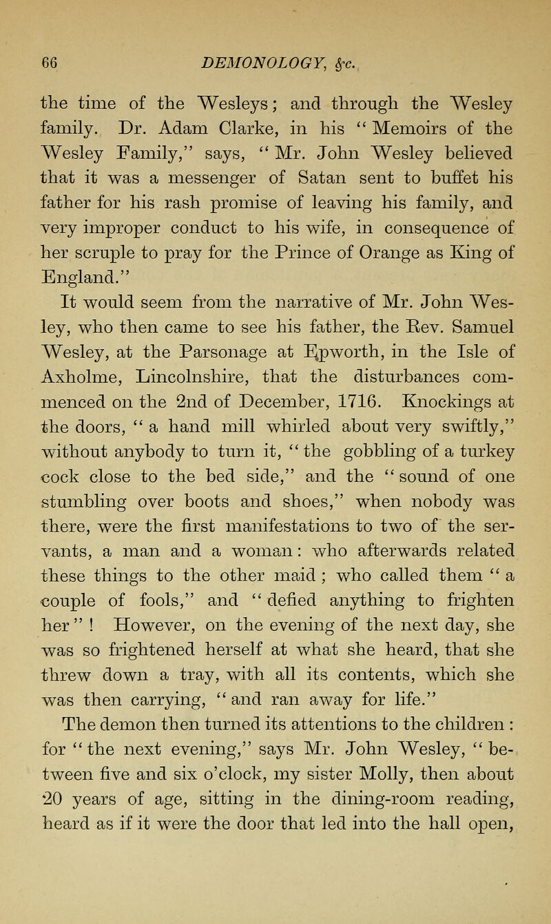 the time of the Wesleys; and through the Wesley family. Dr. Adam Clarke, in his  Memoirs of the Wesley Family, says,  Mr. John Wesley believed that it was a messenger of Satan sent to buffet his father for his rash promise of leaving his family, and very improper conduct to his wife, in consequence of her scruple to pray for the Prince of Orange as King of England. It would seem from the narrative of Mr. John Wes- ley, who then came to see his father, the Rev. Samuel Wesley, at the Parsonage at I^pworth, in the Isle of Axholme, Lincolnshire, that the disturbances com- menced on the 2nd of December, 1716. Knockings at the doors,  a hand mill whirled about very swiftly, without anybody to turn it,  the gobbling of a turkey cock close to the bed side, and the  sound of one stumbling over boots and shoes, when nobody was there, were the first manifestations to two of the ser- vants, a man and a woman: who afterwards related these things to the other maid ; who called them  a couple of fools, and  defied anything to frighten her ! However, on the evening of the next day, she was so frightened herself at what she heard, that she threw down a tray, with all its contents, which she was then carrying,  and ran away for life. The demon then turned its attentions to the children : for the next evening, says Mr. John Wesley, be- tween five and six o'clock, my sister Molly, then about *20 years of age, sitting in the dining-room reading, heard as if it were the door that led into the hall open,