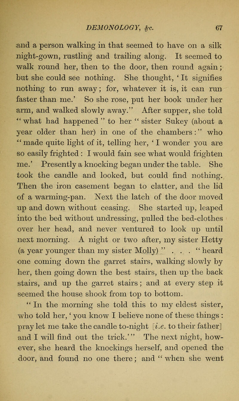 and a person walking in that seemed to have on a silk night-gown, rustling and trailing along. It seemed to walk round her, then to the door, then round again; but she could see nothing. She thought, ' It signifies nothing to run away; for, whatever it is, it can run faster than me.' So she rose, put her book under her arm, and walked slowly away. After supper, she told ■what had happened to her  sister Sukey (about a year older than her) in one of the chambers: who ''made quite light of it, telling her, ' I wonder you are so easily frighted : I would fain see what would frighten me.' Presently a knocking began under the table. She took the candle and looked, but could find nothing. Then the iron casement began to clatter, and the lid of a warming-pan. Next the latch of the door moved up and down without ceasing. She started up, leaped into the bed without undressing, pulled the bed-clothes over her head, and never ventured to look up until next morning. A night or two after, my sister Hetty (a year younger than my sister Molly)  . . .  heard one coming down the garret stairs, walking slowly by her, then going down the best stairs, then up the back stairs, and up the garret stairs; and at every step it seemed the house shook from top to bottom.  In the morning she told this to my eldest sister, who told her,' you know I believe none of these things : pray let me take the candle to-night [i.e. to their father] and I will find out the trick.' The next night, how- ever, she heard the knockings herself, and opened the door, and found no one there; and when she went