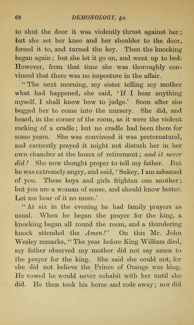 to shut the door it was violently thrust against her;: but she set her knee and her shoulder to the door,, forced it to, and turned the key. Then the knocking^ began again; but she let it go on, and went up to bed. However, from that time she was thoroughly con- vinced that there was no imposture in the affair.  The next morning, my sister telling my mother what had happened, she said, ' If I hear anything myself, I shall know how to judge.' Soon after she begged her to come into the nursery. She did, and heard, in the corner of the room, as it were the violent rocking of a cradle; but no cradle had been there for some years. She was convinced it was preternatural, and earnestly prayed it might not disturb her in her own chamber at the hours of retirement; and it never did ! She now thought proper to tell my father. But he was extremely angry, and said, ' Sukey, I am ashamed of you. These boys and girls frighten one another; but you are a woman of sense, and should know better. Jjet me hear of it no more.' At six in the evening he had family prayers as usual. When he began the prayer for the king, a knocking began all round the room, and a thundering knock attended the Amenf' On this Mr. John Wesley remarks,  The year before King William died, my father observed my mother did not say eanen to the prayer for the king. She said she could not, for she did not believe the Prince of Orange was king.. He vowed he would never cohabit with her until she did. He then took his horse and rode away; nor did