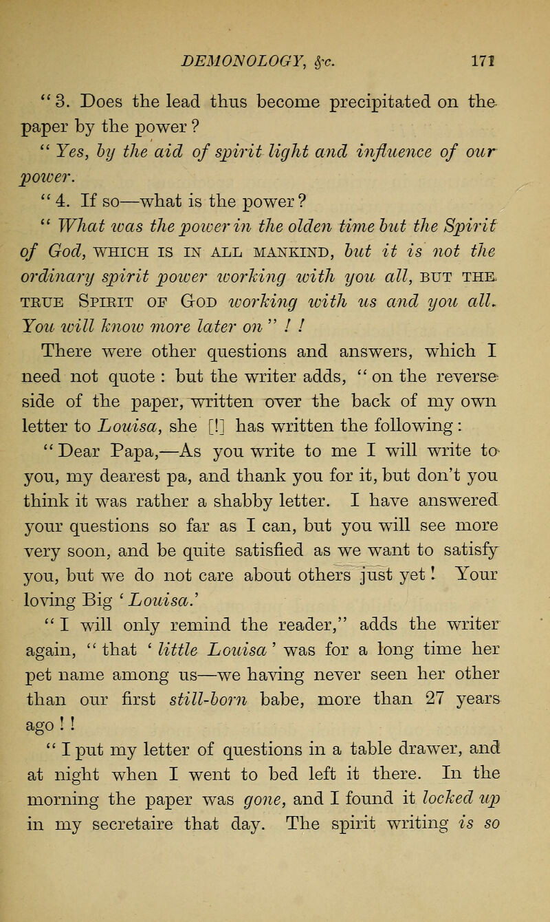 3. Does the lead thus become precipitated on the paper by the power ?  Yes, by the aid of spirit light and influence of our poiver. 4. If so—what is the power?  What teas the poiver in the olden time hut the Spirit of God, WHICH IS IN ALL MANKIND, hut it is not the ordinary spirit poiver working with you all, but thk TETJE Spieit of God ivorMng with us and you alL You ivill hnoiv more later on  / / There were other questions and answers, which I need not quote : but the writer adds,  on the reverse side of the paper, written otct the back of my own letter to Louisa, she [!] has written the following : Dear Papa,—As you write to me I will write ta you, my dearest pa, and thank you for it, but don't you think it was rather a shabby letter. I have answered. 3^our questions so far as I can, but you will see more very soon, and be quite satisfied as we want to satisfy you, but we do not care about others just yet \ Your loving Big'Z/Ow^sci'.'  I will only remind the reader, adds the writer again, that ' little Louisa' was for a long time her pet name among us—we ha^dng never seen her other than our first stilUhorn babe, more than 27 years ago ! I  I put my letter of questions in a table drawer, and at night when I went to bed left it there. In the morning the paper was gone, and I found it locked up in my secretaire that day. The spirit writing is so