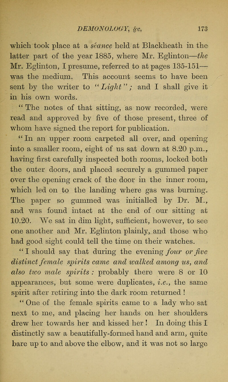 which took place at a semice held at Blackheath in the- latter part of the year 1885, >vhere Mr. Eglinton—the Mr. Eglinton, I presume, referred to at pages 135-151— was the mediiuxi. This account seems to have been sent by the writer to Light ; and I shall give it in his own words.  The notes of that sitting, as now recorded, were read and approved by five of those present, three of whom have signed the report for publication.  In an upper room carpeted all over, and opening into a smaller room, eight of us sat down at 8.20 p.m., having first carefully inspected both rooms, locked both the outer doors, and placed securely a gummed paper over the opening crack of the door in the inner room,, which led on to the landing where gas was burning. The paper so gummed was initialled by Dr. M., and v/as found intact at the end of our sitting at 10.20. Y/e sat in dim light, sufficient, however, to see one another and Mr. Eglinton plainly, and those who had good sight could tell the time on their watches. ''I should say that during the evening/o^w^ or five distinct female spirits came and ivalhed among us, and also tioo male spirits : probably there were 8 or 10 appearances, but some were duphcates, i.e., the same spirit after retiring into the dark room returned ! One of the female spirits came to a lady who sat next to me, and placing her hands on her shoulders drew her towards her and kissed her I In doing this I distinctly saw a beautifully-formed hand and arm, quite bare up to and above the elbow, and it was not so large