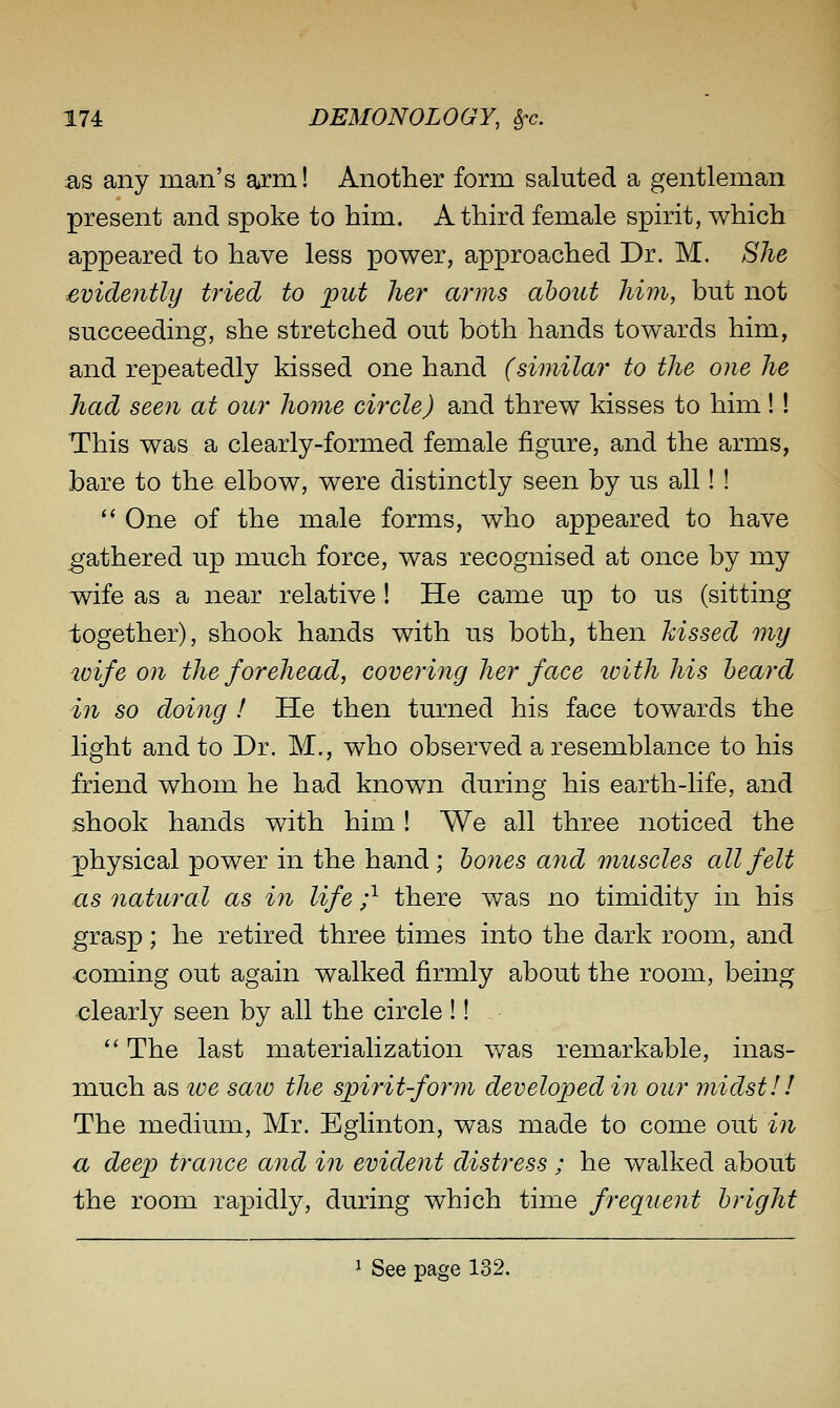 as any man's arm! Another form saluted a gentleman present and spoke to him. A third female spirit, which appeared to have less power, approached Dr. M. She evidently tried to put her arms about him, but not succeeding, she stretched out both hands towards him, and repeatedly kissed one hand (similar to the one he had seen at our home circle) and threw kisses to him!! This was a clearly-formed female figure, and the arms, bare to the elbow, were distinctly seen by us all! ! ** One of the male forms, who appeared to have .gathered up much force, was recognised at once by my wife as a near relative ! He came up to us (sitting together), shook hands with us both, then hissed my loife on the forehead, covering her face ivith his heard in so doing ! He then turned his face towards the light and to Dr. M., who observed a resemblance to his friend whom he had known during his earth-life, and shook hands with him ! We all three noticed the physical power in the hand; hones and muscles all felt as natural as in life ;^ there was no timidity in his grasp; he retired three times into the dark room, and coming out again walked firmly about the room, being clearly seen by all the circle !!  The last materialization v/as remarkable, inas- much as ive saio the spirit-form developed in our midst!! The medium, Mr. Eglinton, was made to come out in a deep trance and in evident distress ; he walked about the room rapidly, during which time frequent bright