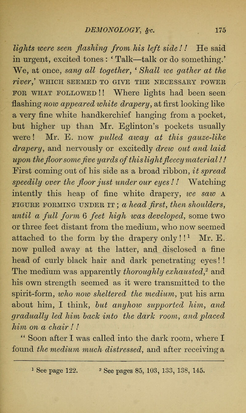 lights loere seeii flashing from his left side! ! He said in urgent, excited tones : * Talk—talk or do something.' We, at once, sang all together', ' Shall tve gather at the river,' which seemed to give the necessaey power FOR WHAT FOLLOWED !! Where lights had been seen flashing 7iow appeared white drapery, at first looking like a very fine white handkerchief hanging from a pocket, but higher up than Mr. Eglinton's pockets usually were! Mr. E. now pulled aioay at this gauze-like drapery, and nervously or excitedly drew out and laid upon the floor some five yards of this light fleecy material! ! Pirst coming out of his side as a broad ribbon, it spread speedily over the floor just under our eyes ! ! Watching intently this heap of fine white drapery, loe saw A FIGURE FORMING UNDER IT; a head flrst, then shoulders, until a full form 6 feet high was developed, some two or three feet distant from the medium, who now seemed attached to the form by the drapery only! !-^ Mr. E. now pulled away at the latter, and disclosed a fine head of curly black hair and dark penetrating eyes! ! The medium was apparently thoroughly exhausted,^ and his own strength seemed as it were transmitted to the spirit-form, loho now sheltered the medium, put his arm about him, I think, hut anyhow supported him, and gradually led him hack into the dark roorii, and placed him on a chair 11  Soon after I was called into the dark room, where I found the medium much distressed, and after receiving a 1 See page 122. 2 gge pages 85., 103, 133, 138, 145,