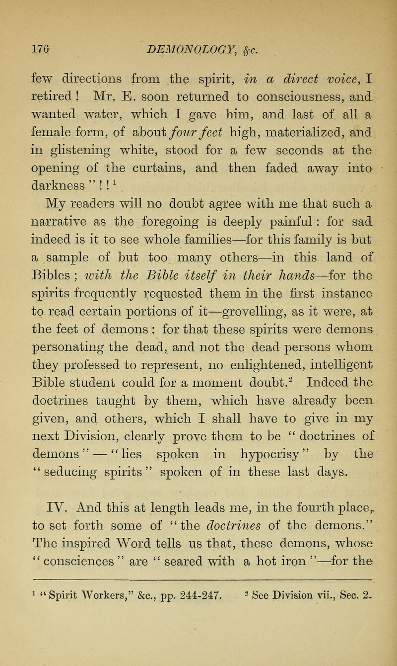 few directions from the spirit, in a direct voice, I retired ! Mr. E. soon returned to consciousness, and wanted water, which I gave him, and last of all a female form, of 2,houi four feet high, materialized, and in glistening white, stood for a few seconds at the opening of the curtains, and then faded away into darkness  ! ! ^ My readers will no doubt agree with me that such a narrative as the foregoing is deeply painful: for sad indeed is it to see whole families—for this family is but a sample of but too many others—in this land of Bibles ; ivith the Bible itself in their hands—for the spirits frequently requested them in the first instance to read certain portions of it—grovelling, as it were, at the feet of demons : for that these spirits were demons^ personating the dead, and not the dead persons whom they professed to represent, no enlightened, intelligent Bible student could for a moment doubt.^ Indeed the doctrines taught by them, which have already been given, and others, which I shall have to give in my next Division, clearly prove them to be  doctrines of demons — lies spoken in hypocrisy by the seducing spirits spoken of in these last days. IV. And this at length leads me, in the fourth place,, to set forth some of the doctrines of the demons. The inspired Word tells us that, these demons, whose  consciences  are  seared with a hot iron —for the