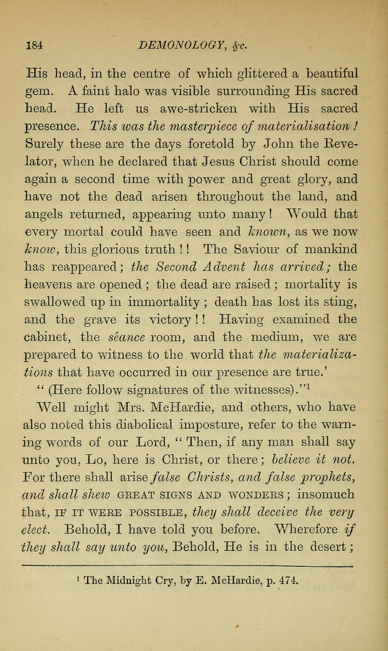 His head, in the centre of which glittered a beautiful gem. A faint halo was visible surrounding His sacred head. He left us awe-stricken with His sacred presence. This was the maste^'piece of materialisation ! Surely these are the days foretold by John the Beve- lator, when he declared that Jesus Christ should come again a second time with power and great glory, and have not the dead arisen throughout the land, and angels returned, appearing unto many! AVould that every mortal could have seen and hnown, as we now know, this glorious truth !! The Saviour of mankind has reappeared; the Second Advent has arrived; the heavens are opened ; the dead are raised ; mortality is swallowed up in immortality ; death has lost its sting, and the grave its victory ! ! Having examined the cabinet, the seance room, and the medium, v/e are prepared to witness to the world that the materializa- tions that have occurred in our presence are true.'  (Here follov/ signatures of the witnesses).-^ Well might Mrs. McHardie, and others, who have also noted this diabolical imposture, refer to the warn- ing words of our Lord,  Then, if any man shall say unto you, Lo, here is Christ, or there; believe it not. For there shall arise/aZse Christs, and false prophets, and shall sheio geeat signs and vatondees ; insomuch that, IF IT WEEE possible, they shall deceive the very elect. Behold, I have told you before. Y/herefore if they shall say unto yon, Behold, He is in the desert; 1 The Midnight Cry, by E. McHardie, p. 474.