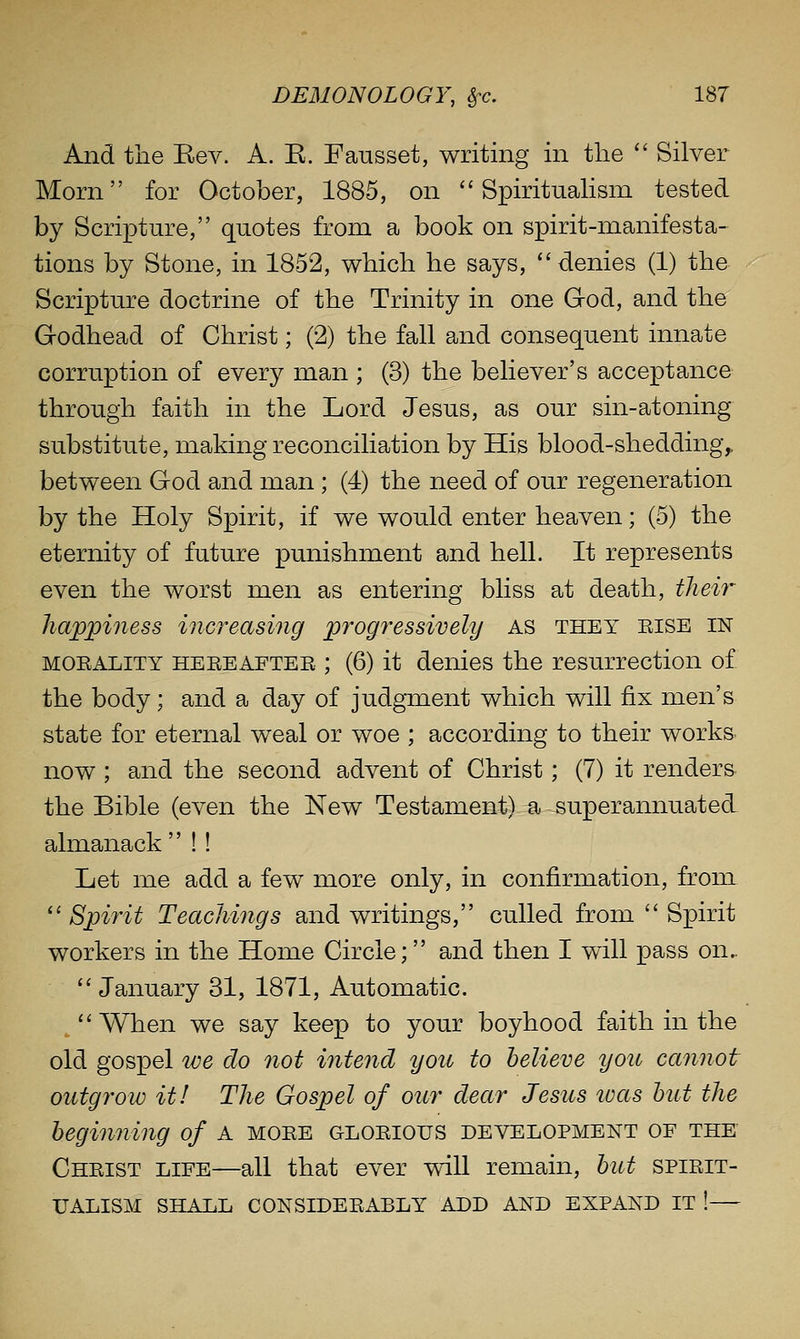 And the Eev. A. K. Fausset, writing in the  Silver Morn for October, 1885, on  SpirituaHsm tested by Scripture, quotes from a book on spirit-manifesta- tions by Stone, in 1852, which he says, ''denies (1) the Scripture doctrine of the Trinity in one God, and the Godhead of Christ; (2) the fall and consequent innate corruption of every man ; (3) the believer's acceptance through faith in the Lord Jesus, as our sin-atoning substitute, making reconciliation by His blood-shedding^ between God and man ; (4) the need of our regeneration by the Holy Spirit, if we would enter heaven; (5) the eternity of future punishment and hell. It represents even the worst men as entering bliss at death, their happiness increasing progressively as they eise in MOEALiTY HEEEAFTEE ; (6) it denies the resurrection of the body; and a day of judgment which will fix men's state for eternal weal or woe ; according to their worka now ; and the second advent of Christ; (7) it renders the Bible (even the New Testament) a superannuated almanack  !! Let me add a few more only, in confirmation, from. ''Spirit Teachings and writings, culled from  Spirit workers in the Home Circle; and then I will pass on.. January 31, 1871, Automatic.  When we say keep to your boyhood faith in the old gospel we do not intend you to believe yon cannot outgrow it! The Gospel of our dear Jesus was hut the heginning of A mgee gloeiotjs development of the Cheist life—all that ever will remain, hut spieit- UALISM SHALL CONSIDEEABLY ADD AND EXPAND IT !