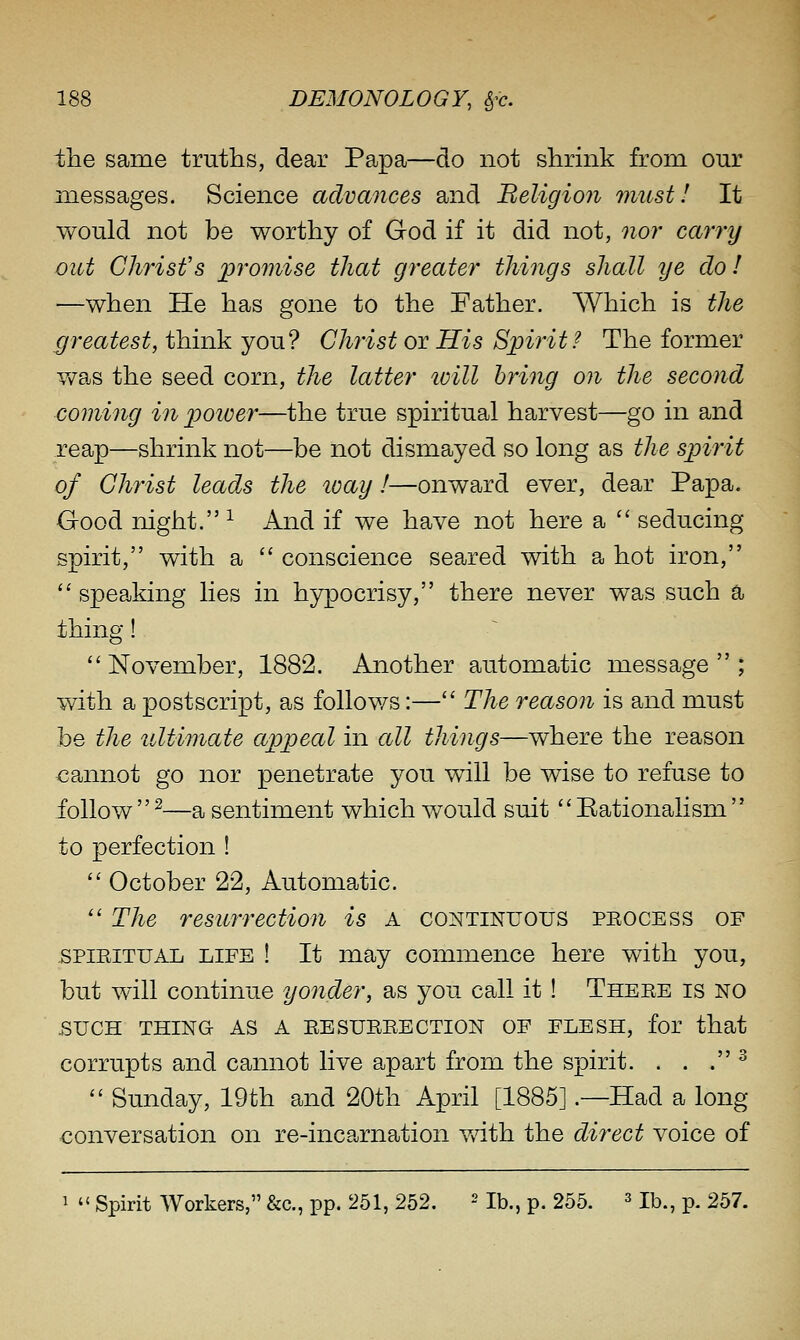 the same truths, dear Papa—do not shrink from our messages. Science advances and Beligion must! It v/ould not be worthy of God if it did not, nor carry out Christ's j^'^'omise that greater things shall ye do I —when He has gone to the Father. Which is the greatest, think you? Christ ov His Spirit? The former Y/as the seed corn, the latter ivill bring on the second comiiig in power—the true spiritual harvest—go in and reap—shrink not—be not dismayed so long as the spirit of Christ leads the loay I—onward ever, dear Papa. Good night. ^ And if we have not here a  seducing spirit, with a  conscience seared with a hot iron,  speaking lies in hypocrisy, there never was such a thing! November, 1882. Another automatic message; with a postscript, as foliov/s:— The reason is and must be the ultimate appeal in all things—where the reason cannot go nor penetrate you will be wise to refuse to follow  ^—a sentiment which would suit'' Eationalism  to perfection !  October 22, Automatic.  The resurrection is A continuous peocess of SPIRITUAL LIFE ! It may commence here with you, but will continue yonder, as you call it! There is no SUCH THING AS A RESURRECTION OF FLESH, for that corrupts and cannot live apart from the spirit. . . . ^  Sunday, 19th and 20th April [1885] .—Had a long conversation on re-incarnation v/ith the direct voice of 1  Spirit Workers, &c., pp. 251, 252. ^ jb., p. 255. ^ jb., p. 257.