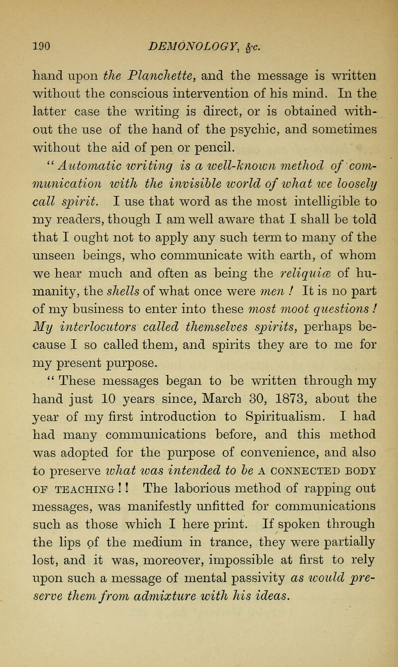 hand upon the Planchette, and the message is written without the conscious intervention of his mind. In the latter case the writing is direct, or is obtained with- out the use of the hand of the psychic, and sometimes without the aid of pen or pencil. Automatic writing is a well-hnoivii metliocl of com- munication with the invisible world of ivhat ive loosely call sjoirit. I use that word as the most intelligible to my readers, though I am well aware that I shall be told that I ought not to apply any such term to many of the unseen beings, who communicate with earth, of whom we hear much and often as being the reliqtiice of hu- manity, the shells of what once were 7nen ! It is no part of my business to enter into these most moot questions I My interlocutors called themselves spirits, perhaps be- cause I so called them, and spirits they are to me for my present purpose.  These messages began to be written through my hand just 10 years since, March 30, 1873, abou.t the year of my first introduction to Spiritualism. I had had many communications before, and this method was adopted for the purpose of convenience, and also to preserve lohat teas intended to he A connected body OF TEACHING ! I The laborious method of rapping out messages, was manifestly unfitted for communications such as those which I here print. If spoken through the lips of the medium in trance, they were partially lost, and it was, moreover, impossible at first to rely upon such a message of mental passivity as ivoicld pre- serve them from admixture with his ideas.