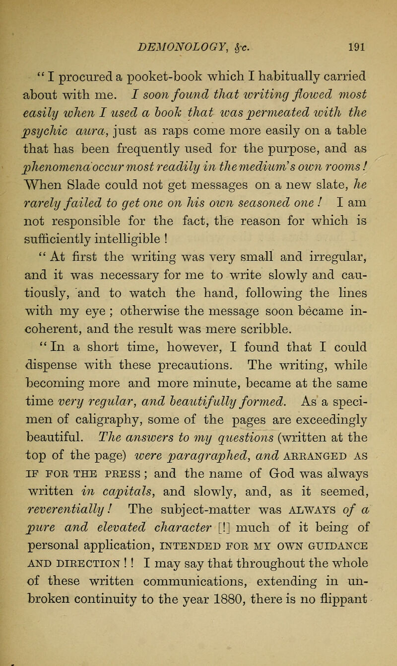 I procured a pooket-book which I habitually carried about with me. I soon found that loriting flowed most easily tvhen I used a hook that ivas permeated loith the psychic aura, just as raps come more easily on a table that has been frequently used for the purpose, and as phenomena occur most readily in themedium's own rooms ! When Slade could not get messages on a new slate, he rarely failed to get one on his oivn seasoned one I I am not responsible for the fact, the reason for which is sufficiently intelligible !  At first the writing was very small and irregular, and it was necessary for me to write slowly and cau- tiously, and to watch the hand, following the lines with my eye ; otherwise the message soon became in- coherent, and the result was mere scribble. In a short time, however, I found that I could dispense with these precautions. The writing, while becoming more and more minute, became at the same time very regular, and heautifully formed. As a speci- men of caligraphy, some of the pages are exceedingly beautiful. The answers to my questions (written at the top of the page) were paragraphed, and aeeanged as IF FOE THE PEESS; and the name of God was always written in capitals, and slowly, and, as it seemed, reverentially! The subject-matter was always of a pure and elevated character [!] much of it being of personal application, intended foe my own guidance AND DIEECTION ! ! I may say that throughout the whole of these written communications, extending in un- broken continuity to the year 1880, there is no flippant