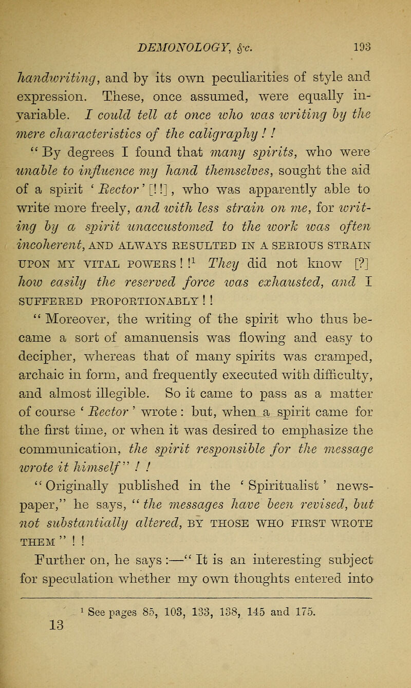 Jiandivriting, and by its own peculiarities of style and expression. These, once assumed, were equally in- variable. I could tell at once lolio loas writing by the onei^e characteristics of the calig7'aphy ! I  By degrees I found that many spirits, who were unable to influence my hand themselves, sought the aid of a spirit ' Bector'[!!], who was apparently able to write more freely, and ivith less strain on me, for lorit- ing by a spirit unaccustomed to the loorh loas often incoherent, and always eesulted in a sesious steain UPON MY VITAL POWEES ! !^ They did not knov/ [?] hoio easily the reserved force loas exhausted, and. I SUFFEEBD PEOPOETIONABLY ! !  Moreover, the writing of the spirit who thus be- came a sort of amanuensis was flowing and easy to decipher, whereas that of many spirits was cramped, archaic in form, and frequently executed with difficulty, a;nd almost illegible. So it came to pass as a matter of course ' Hector ' wrote : but, when a spirit came for the first time, or when it was desired to emphasize the communication, the spirit responsible for the message W7^ote it himself II  Originally published in the ' Spiritualist ' news- paper, he says,  the messages have been revised, but not substantially altered, by those who fiest weote THEM  ! ! Further on, he says :— It is an interesting subject for speculation v/hether my own thoughts entered into 1 See pages 85, 103, 133, 138, 145 and 175. 13