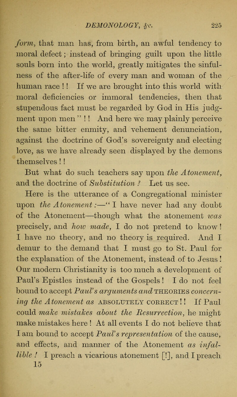form, that man has, from birth, an awful tendency to moral defect; instead of bringing guilt upon the little souls born into the world, greatly mitigates the sinful- ness of the after-hfe of every man and woman of the human race ! ! If we are brought into this world with moral deficiencies or immoral tendencies, then that stupendous fact must be regarded by God in His judg- ment upon men  ! ! And here we may plainly perceive the same bitter enmity, and vehement denunciation, against the doctrine of God's sovereignty and electing love, as we have already seen displayed by the demons themselves I ! But what do such teachers say upon the Atonement^ and the doctrine of Suhstitiition ? Let us see. Here is the utterance of a Congregational minister upon the Atonement:—I have never had any doubt of the Atonement—though what the atonement was precisely, and hoio made, I do not pretend to know 1 I have no theory, and no theory is required. And I demur to the demand that I must go to St. Paul for the explanation of the Atonement, instead of to Jesus! Our modern Christianity is too much a development of Paul's Epistles instead of the Gospels ! I do not feel bound to accept PauVs arguments and theoeies concern- ing the Atonement as absolutely coerect !! If Paul could onahe mistaJces about the Besurrection, he might make mistakes here ! At all events I do not believe that I am bound to accept PaiiVs representation of the cause, and effects, and manner of the Atonement as infal- lible ! I preach a vicarious atonement [!], and I preach 15
