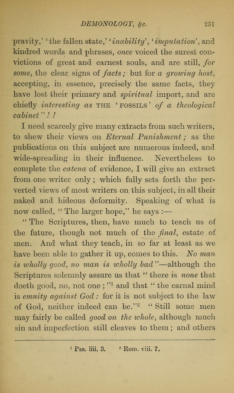 pravity,' 'the fallen state,' Hnahility', 'imputation', and kindred v/ords and phrases, once voiced the surest con- victions of great and earnest souls, and are still, for some, the clear signs of facts ; but for a groiving host, accepting, in essence, precisely the same facts, they have lost their primary and spiritual import, and are chiefly interesting as the ' fossils ' of a theological cabinet  / / I need scarcely give many extracts from such writers, to shew their views on Eternal Punishment; as the publications on this subject are numerous indeed, and wide-spreading in their influence. Nevertheless to complete the catena of evidence, I will give an extract from one writer only ; which fu.lly sets forth the per- verted views of most writers on this subject, in all their naked and hideous deformity. Speaking of what is now called,  The larger hope, he says :—  The Scriptures, then, have much to teach us of the future, though not much of the final, estate of men. And what they teach, in so far at least as we have been able to gather it up, comes to this. No man is tvholly good, no man is ivholly had''—although the Scriptures solemnly assure us that '^ there is none that doeth good, no, not one ; ^ and that  the carnal mind is emnity against God: for it is not subject to the law of God, neither indeed can be.^ '' Still some men may fairly be called good on the whole, although much sin and imperfection still cleaves to them; and others 1 Psa. liii. 3. ^ jjo^-,. ^^[[i 7.