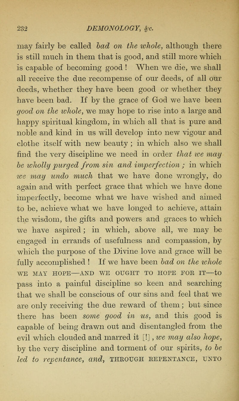 may fairly be called bad on the loliole, although there is still much in them that is good, and still more which is capable of becoming good ! When we die, we shall all receive the due recompense of our deeds, of all our deeds, whether they have been good or whether they have been bad. If by the grace of God we have been good on the lohole, we may hope to rise into a large and happy spiritual kingdom, in which all that is pure and noble and kind in us will develop into new vigour and clothe itself with new beauty ; in which also we shall find the very discipline we need in order that we may he loholly purged from sin and imperfection ; in v^^hich loe may undo much that we have done wrongly, do again and with perfect grace that which we have done imperfectly, become what we have wished and aimed to be, achieve what we have longed to achieve, attain the wisdom, the gifts and powers and graces to which we have aspired; in which, above all, we may be engaged in errands of usefulness and compassion, by which the purpose of the Divine love and grace will be fully accomplished ! If we have been had on the ichole WE MAY HOPE—AND WE OUGHT TO HOPE FOE IT—to pass into a painful discipline so keen and searching that we shall be conscious of our sins and feel that we are only receiving the due reward of them; but since there has been some good in us, and this good is capable of being drawn out and disentangled from the evil which clouded and marred it [!], ive may also hope, by the very discipline and torment of our spirits, to he led to repentance, and, through repentance, unto