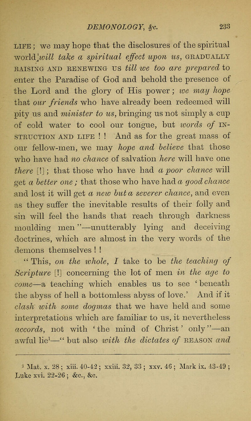 liiFE ; we may liope that the disclosures of the spiritual v^o'Adi'joill tal^e a spiritual effect upon us, gradually RAISING AND RENEWING US till loe too are prepared to enter the Paradise of God and behold the presence of the Lord and the glory of His power ; ive may Jiope that our friends who have already been redeemed will pity us and minister to us, bringing us not simply a cup of cold water to cool our tongue, but loords of in- struction AND LIFE ! ! And as for the great mass of our fellow-men, we may liope and believe that those who have had no chance of salvation here will have one there [!]; that those who have had a poor chance will get a better one ; that those who have had a good chance and lost it will get a neio but a severer chance, and even as they suffer the inevitable results of their folly and sin will feel the hands that reach through darkness moulding men—unutterably lying and deceiving doctrines, which are almost in the very words of the demons themselves ! !  This, on the lohole, I take to be the teaching of Scripture [!] concerning the lot of men in the age to come—a teaching which enables us to see ' beneath the abyss of hell a bottomless abyss of love.' And if it clash toith some dogmas that we have held and some interpretations which are familiar to us, it nevertheless accords, not with 'the mind of Christ' only—an awful lie^— but also loith the dictates of reason and 1 Mat. X. 28 ; xiii. 40-42 ; xxiii. 32, 33 ; xxv. 46 ; Mark ix. 43-49 ; Lijke xvi. 22-26 ; &c., &c.