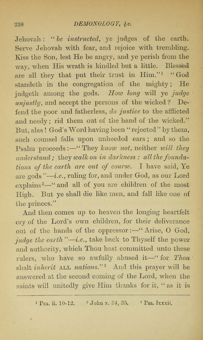 Jeliovah : ''he instructed., je judges of the earth. Serve Jehovah with fear, and rejoice with trembhng. Ejss the Son, lest He be angry, and je perish from the v/ay, v/hen His wrath is kindled but a little. Blessed are all they that put their trust in Him.^ ''God standeth in the congregation of the mighty; He judgeth among the gods. Hoio long will ye judge unjustly, and accept the persons of the wicked ? De- fend the poor and fatherless, do justice to the afflicted and needy; rid them out of the hand of the wicked. But, alas ! God's Word having been rejected  by them, such counsel falls upon unheeded ears ; and so the Psalm proceeds:—They know not, neither will tliey under stand ; thej loalh on in darkness : all the founda- tions of the earth are out of course. I have said. Ye are gods —i.e., ruling for, and under God, as our Lord explains^—and all of you are children of the most High. But ye shall die like men, and fall like one of the princes. And then comes up to heaven the longing heartfelt cry of the Lord's own children, for their deliverance out of the hands of the oppressor:—Arise, 0 God, judge the earth —i.e., take back to Thyself the power and authority, which Thou hast committed unto these rulers, v/iio have so awfully abused it— for Thoio ^hslt inherit all nations.''^ And this prayer will be ansv/ered at the second coming of the Lord, when the spints v/ill unitedly give Him thanks for it, as it is