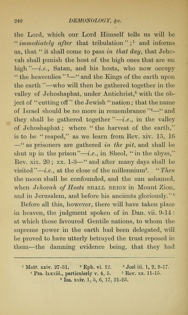 the Lord, which onr Lord Hhnself tells us will be ''immediately after that tribulation;^ and informs us, that  it shall come to pass in that day, that Jeho- vah shall punish the host of the high ones that are on high—i.e., Satan, and his hosts, who now occupy '' the heavenlies ^— and the Kings of the earth upon the earth —who will then be gathered together in the valley of Jehoshaphat, under Antichrist,^ with the ob- ject of cutting off  the Jewish nation; that the name of Israel should be no more in remembrance ^— and they shall be gathered together—i.e., in the valley of Jehoshaphat; where  the harvest of the earth, is to be reaped, as we learn from Eev. xiv. 15, 16 — as prisoners are gathered in the pit, and shall be shut up in the prison—i.e., in Sheol, in the abyss,' Rev. xix. 20 ; xx. 1-3— and after many days shall be visited—i.e., at the close of the millennium^. Then the moon shall be confounded, and the sun ashamed, when Jehovah of Hosts shall eeign in Mount Zion, and in Jerusalem, and before his ancients gloriously.^ Before all this, however, there will have taken place in heaven, the judgment spoken of in Dan. vii. 9-14 : at which those favoured Gentile nations, to whom the supreme power in the earth had been delegated, will be proved to have utterly betrayed the trust reposed in them—the damning evidence being, that they had 1 Matt. xxiv. 27-31. ^ Eph. vi. 12. ^ joel iii. 1, 2, 9-17. ^ Psa. Ixxxiii., particularly v. 4, 5. ■' Rev. xx. 11-15. 6Isa. xxiv. 1, 5, G, 17, 21-23.