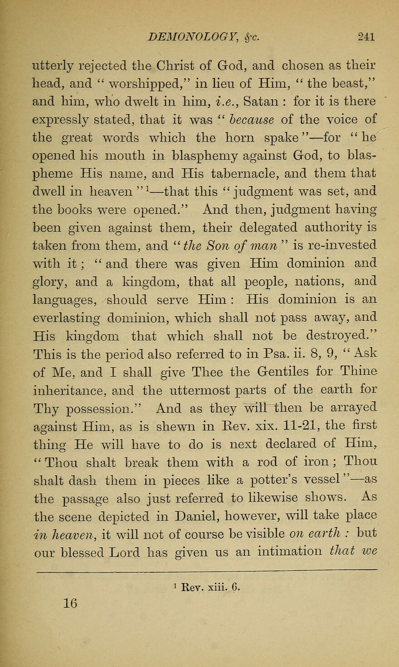 utterly rejected the Christ of God, and chosen as their head, and  worshipped, in Heu of Him,  the beast, and him, who dwelt in him, i.e., Satan : for it is there expressly stated, that it was  because of the voice of the great words which the horn spake—for he opened his mouth in blasphemy against Grod, to blas- pheme His name, and His tabernacle, and them that dwell in heaven ^—that this judgment was set, and the books were opened. And then, judgment having been given against them, their delegated authority is taken from them, and ''the Son of man  is re-invested with it;  and there was given Him dominion and glory, and a kingdom, that all people, nations, and languages, should serve Him : His dominion is an everlasting dominion, which shall not pass away, and His kingdom that which shall not be destroyed. This is the period also referred to in Psa. ii. 8, 9,  Ask of Me, and I shall give Thee the Gentiles for Thine inheritance, and the uttermost parts of the earth for Thy possession. And as they will then be arrayed against Him, as is shewn in Eev. xix. 11-21, the first thing He will have to do is next declared of Him, Thou shalt break them with a rod of iron; Thou shalt dash them in pieces like a potter's vessel—as the passage also just referred to likewise shows. As the scene depicted in Daniel, however, will take place in heaven, it will not of course be visible on earth : but our blessed Lord has given us an intimation that toe 1 Rev. xiii. 6. 16