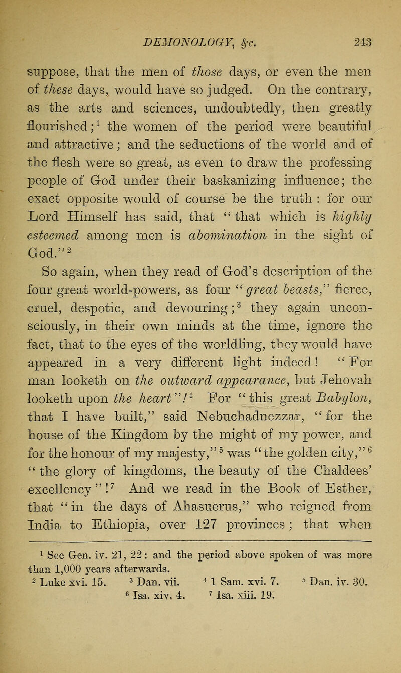 suppose, that the men of those days, or even the men of these days,, would have so judged. On the contrary, as the arts and sciences, undoubtedly, then greatly flourished; ^ the women of the period were beautiful and attractive ; and the seductions of the world and of the flesh were so great, as even to draw the professing people of God under their baskanizing influence; the exact opposite would of course be the truth : for our Xiord Himself has said, that  that which is highly esteemed among men is abomination in the sight of God.' So again, v/hen they read of God's description of the four great world-powers, as four '^ great beasts, fierce, cruel, despotic, and devouring;^ they again uncon- sciously, in their own minds at the time, ignore the fact, that to the eyes of the worldling, they would have appeared in a very different light indeed! '' For man looketh on the outward appearance, but Jehovah looketh upon ^Ae heart!^ For this giesbt Babylon, that I have built, said Nebuchadnezzar,  for the house of the Kingdom by the might of my power, and for the honour of my majesty, ^ was the golden city, ^  the glory of kingdoms, the beauty of the Chaldees' excellency!^ And we read in the Book of Esther, that in the days of Ahasuerus, who reigned from India to Ethiopia, over 127 provinces; that when ^ See Gen. iv. 21, 22: and the period above spoken of was more than 1,000 years afterwards. ^ Luke xvi. 15. ^ Dan. vii. ^ 1 Sam. xvi. 7. ^ Dan. iv. 30- 6 Isa. xiv. -i. ^ Isa. xiii. 19.