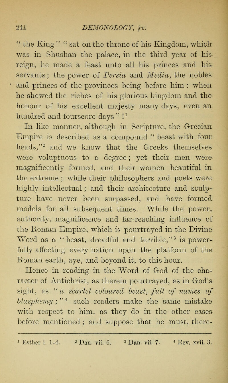  the King  sat on the throne of his Kingdom, which was in Shushan the palace, in the third year of his reign, he made a feast unto all his princes and his servants; the power of Persia and Media, the nohles and princes of the provinces being before him : when he shewed the riches of his glorious kingdom and the honour of his excellent majesty many days, even aix hundred and fourscore days  !^ In like manner, although in Scripture, the G-recian Empire is described as a compound  beast with four heads,^ and we know that the Greeks themselves were voluptuous to a degree; yet their men were- magnificently formed, and their women beautifal in the extreme ; while their philosophers and poets were highly intellectual; and their architecture and sculp- ture have never been surpassed, and have formed models for all subsequent times. While the power, authority, magnificence and far-reaching influence of the Eoman Empire, which is pourtrayed in the Divine Word as a beast, dreadful and terrible,^ is power- fully affecting every nation upon the platform of the Boman earth, aye, and beyond it, to this hour. Hence in reading in the Word of God of the cha- racter of Antichrist, as therein pourtrayed, as in God's sight, as  ct scarlet coloured beast, full of names of hlasjyhemjj '/'^ such readers make the same mistake with respect to him, as they do in the other cases before mentioned; and su.ppose that he must, there-