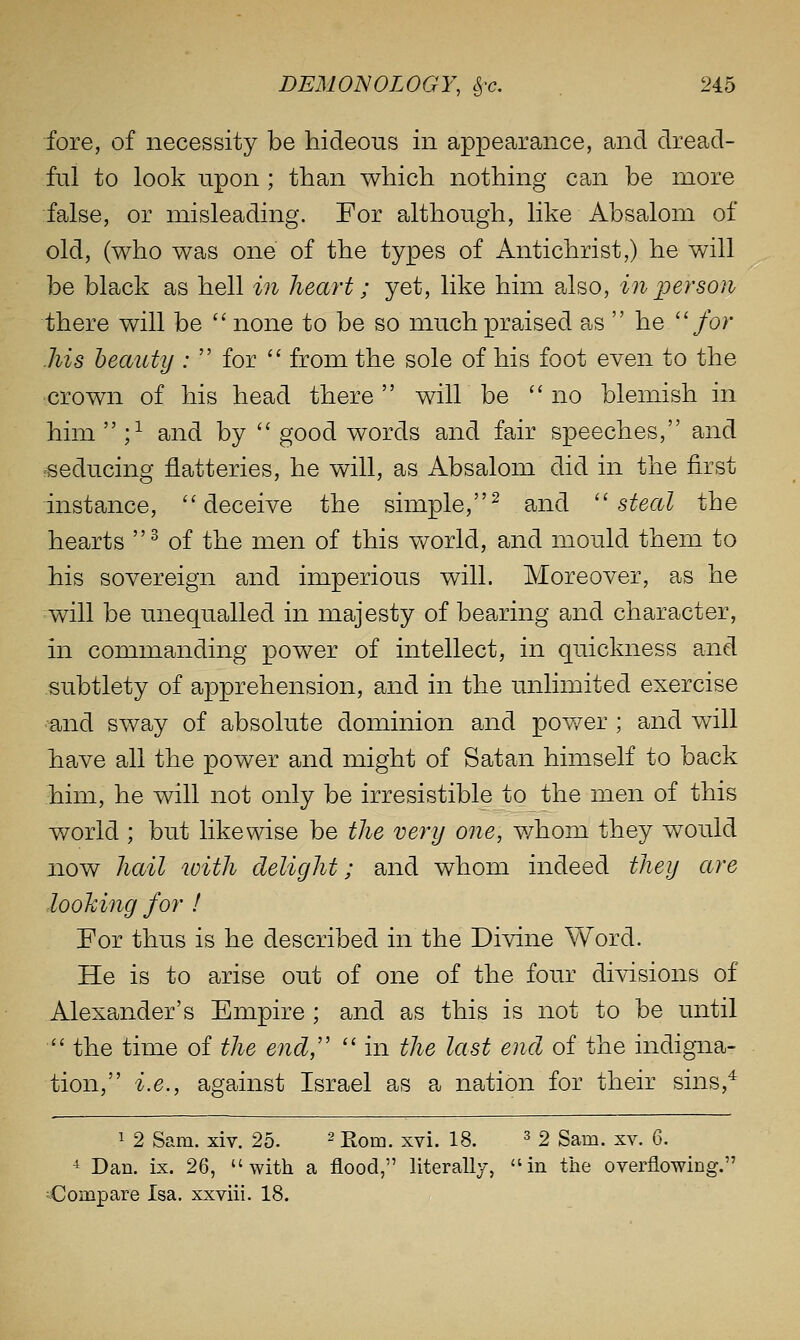 fore, of necessity be hideous in appearance, and dread- ful to look upon ; than which nothing can be more false, or misleading. For although, like Absalom of old, (who was one of the types of Antichrist,) he will be black as hell in heart; yet, like him also, in person there will be  none to be so much praised as  he ''for Ms beauty ;  for  from the sole of his foot even to the •crown of his head there wiir be no blemish in him  ;^ and by  good words and fair speeches, and reducing flatteries, he will, as Absalom did in the first instance, ''deceive the simple,^ and ''steal the hearts ^ of the men of this v\^orld, and mould them to his sovereign and imperious will. Moreover, as he will be unequalled in majesty of bearing and character, in commanding power of intellect, in quickness and subtlety of apprehension, and in the unlimited exercise and sway of absolute dominion and pov/er ; and will have all the power and might of Satan himself to back him, he will not only be irresistible to the men of this world ; but likewise be the very one, v/hom they would now hail toith delight; and whom indeed they are looking for I For thus is he described in the Divine Word. He is to arise out of one of the four divisions of Alexander's Empire ; and as this is not to be until '' the time of the end,''  in the last end of the indigna- tion, i.e., against Israel as a nation for their sins,^ 1 2 Sam. xiv. 25. ^ jrq^^ xvi. 18. ^ 2 Sam. xv. 6. ^ Dan. ix. 26, with a flood, literally, in the overflowing. Compare Isa. xxviii. 18.