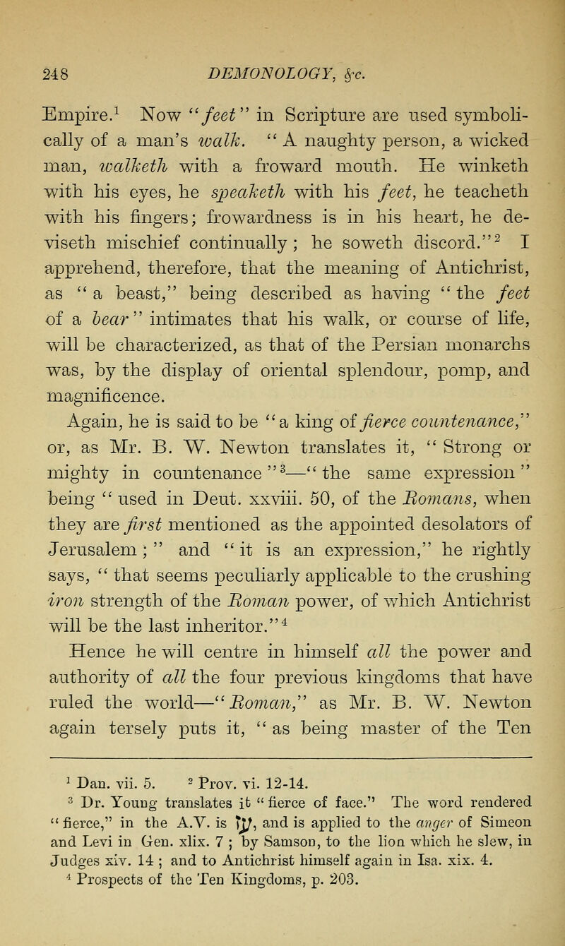 Empire.^ Now ''feet'' in Scripture are nsed symboli- cally of a man's walk.  A naughty person, a wicked man, walJceth with a fro ward mouth. He winketh with his eyes, he speaheth with his feet, he teacheth with his fingers; frowardness is in his heart, he de- viseth mischief continually; he soweth discord.^ I apprehend, therefore, that the meaning of Antichrist, as a beast, being described as having  the feet of a hear'' intimates that his walk, or course of life, will be characterized, as that of the Persian monarchs was, by the display of oriental splendour, pomp, and magnificence. Agpjn, he is said to be a king oifierce countenance, or, as Mr. B. W. Newton translates it,  Strong or mighty in countenance^—the same expression being  used in Deut. xxviii. 50, of the Bomans, when they £iTe first mentioned as the appointed desolators of Jerusalem ;  and it is an expression, he rightly says,  that seems peculiarly applicable to the crushing iro7i strength of the Boman power, of which Antichrist will be the last inheritor.^ Hence he will centre in himself all the power and authority of all the four previous kingdoms that have ruled the world—''Boman, as Mr. B. W. Newton again tersely puts it,  as being master of the Ten ^ Dan. vii. 5. ^ Prov. vi. 12-14. 3 Dr. YouDg translates it  fierce of face. Tlie v/ord rendered  fierce, in the A.V. is tj/, and is applied to the anger of Simeon and Levi in Gen. xlix. 7 ; by Samson, to the lion which he slew, in Judges xlv. 14 ; and to Antichrist himself again in Isa. xix. 4. ■^ Prospects of the Ten Kingdoms, p. 203.