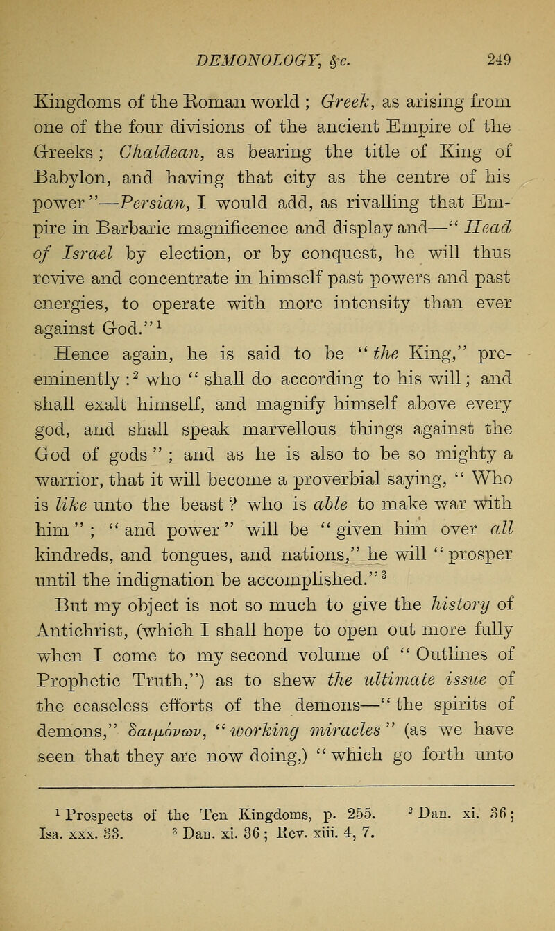 Kingdoms of the Eoman world ; Greek, as arising from one of the four divisions of the ancient Empire of the Greeks ; Chaldean, as bearing the title of King of Babylon, and having that city as the centre of his power—Persian, I would add, as rivalling that Em- pire in Barbaric magnificence and display and— Head of Israel by election, or by conquest, he will thus revive and concentrate in himself past powers and past energies, to operate with more intensity than ever against God.^ Hence again, he is said to be  the King, pre- eminently :^ w^ho  shall do according to his will; and shall exalt himself, and magnify himself above every god, and shall speak marvellous things against the God of gods  ; and as he is also to be so mighty a warrior, that it will become a proverbial saying,  Who is like unto the beast ? who is able to make war with him; and power will be given him over all kindreds, and tongues, and nations, he will prosper until the indignation be accomplished.^ But my object is not so much to give the history of Antichrist, (which I shall hope to open out more fully when I come to my second volume of  Outlines of Prophetic Truth,) as to shew the ultimate issue of the ceaseless efforts of the demons—the spirits of demons, SaL/ju6va)v, ''working miracles (as we have seen that they are now doing,)  which go forth unto 1 Prospects of the Ten Kingdoms, p. 255. - Dan. xi. 36; Isa. XXX. o3. 3 Dan. xi. 36 ; Rev. xiii. 4, 7.