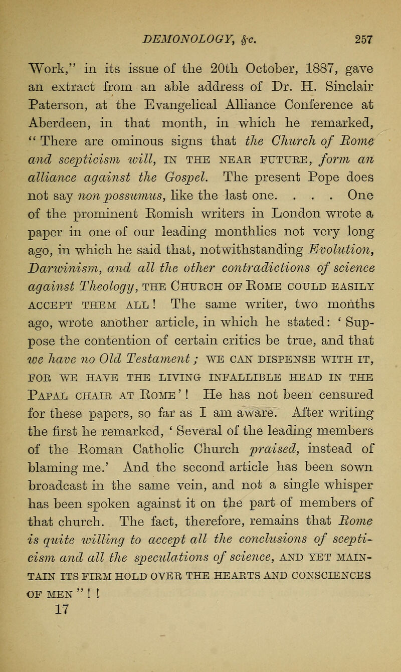 Work, in its issue of the 20th October, 1887, gave an extract from an able address of Dr. H. Sinclair Paterson, at the Evangelical Alliance Conference at Aberdeen, in that month, in which he remarked, *' There are ominous signs that the Church of Borne and scepticism ivill, IN the neae eutuee, fo7'm a7i alliance agaiiist the Gospel. The present Pope does not say non possumus, like the last one. . . . One of the prominent Eomish writers in London wrote a^ paper in one of our leading monthlies not very long ago, in which he said that, notwithstanding Evolution, Darwinism, and all the other contradictions of science against Theology, the Chuech of Eome could easily ACCEPT THEM ALL ! The same writer, two months ago, wrote another article, in which he stated: ' Sup- pose the contention of certain critics be true, and that we have no Old Testament; we can dispense with it, FOE WE HAVE THE LIVING INFALLIBLE HEAD IN THE Papal chaie at Rome '! He has not been censured for these papers, so far as I am aware. After writing the first he remarked, ' Several of the leading members of the Roman Catholic Church praised, instead of blaming me.' And the second article has been sown broadcast in the same vein, and not a single whisper has been spoken against it on the part of members of that church. The fact, therefore, remains that Borne is quite lailUng to accept all the conclusions of scepti- cism and all the speculations of science, and yet main- tain its fiem hold ovee the heaets and consciences OF men  ! ! 17