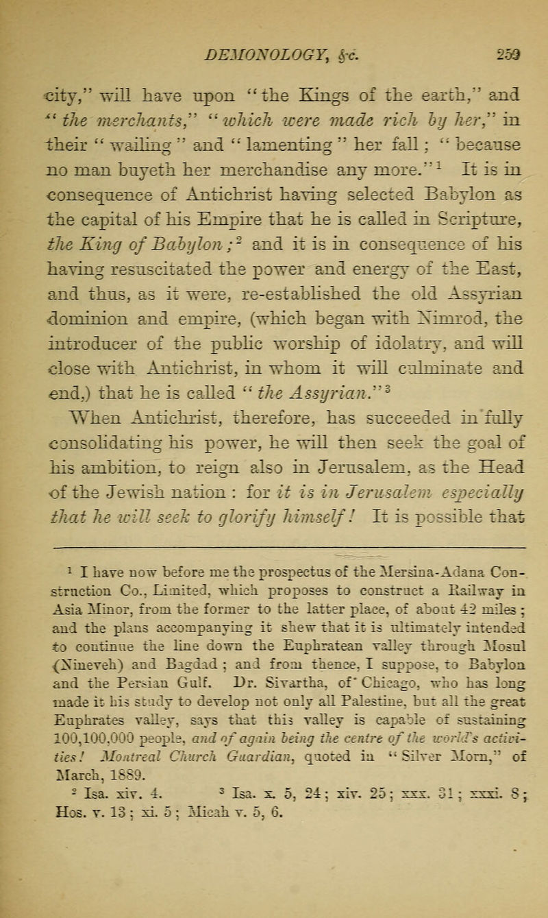 tjity, will have upon the Kings of the earth/' and ^* the merchants J ' '' ichich were made rich by her,'' in Iheir  wailing  and '' lanientinsj  her fall;  becanse no man buyeth her merchandise any more.''-^ It is in consequence of Antichrist haying selected Babylon as the capital of his Empire that he is called in Scripture, the King of Babylon;- and it is in consequence of his having resuscitated the power and energy of the East, and thus, as it were, re-estabhshed the old Assyrian ■dominion and empire, (which began with Ximrod, the introducer of the public worship of idolatry, and will close with Antichrist, in whom it will culminate and end,) that he is called '*' the Assyrian.''^ When Antichrist, therefore, has succeeded in'fully consohdating his power, he will then seek the goal of his ambition, to reign also in Jerusalem, as the Head of the Jewish nation : for it is in Jerusalem especially that he icill seeJc to glorify himself I It is T)ossible that ^ I have now before me the prospectus of the Mersina-Adan?. Con- struction Co.. Limited, which, proposes to construct a Hallway in Asia Minor, from the former to the latter place, of about 42 miles ; and the plans accompanying it shew that it is ultimately intended to continue the line down the Euphratean valley through 3[osul {^Xineveh) and Bagdad ; and from thence. I suppose, to Babylon and the Persian Gulf. Dr. SiYaxtha, of* Chicago, who has long made it his study to develop not only all Palestine, but all the great Euphrates valley, says that this valley is capable of sustaining 100,100,000 people, and of again being the centre of the uwhTs activi- ties! Montreal Church Guardian, quoted in Silver Mom, of IMarch, 1889. - Isa. xiv. 4. 2 Xsa. s. 5, 24; xiv, 25; xxx. 31; xxxi. 8;^