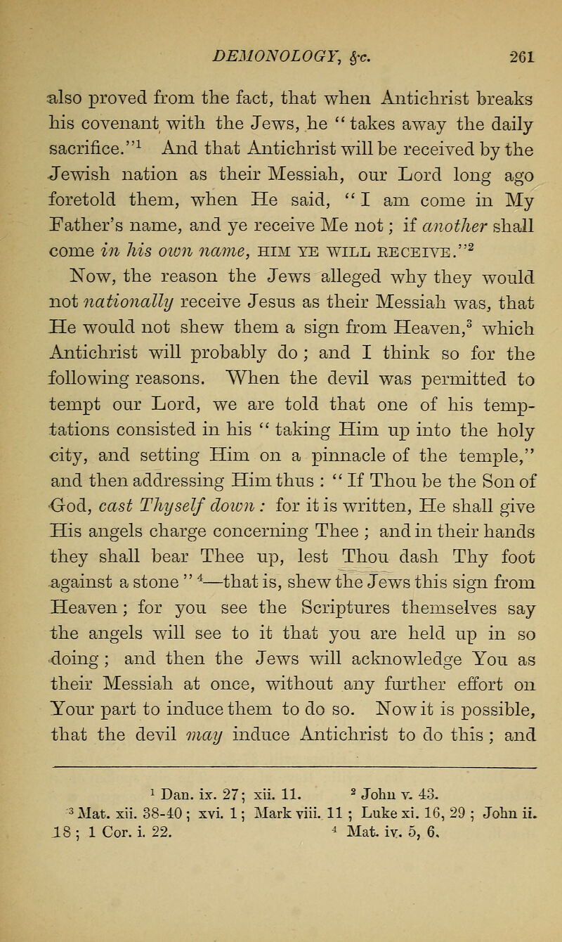 also proved from the fact, that when Antichrist breaks his covenant with the Jews, he  takes away the daily- sacrifice. ^ And that Antichrist will be received by the Jewish nation as their Messiah, our Lord long ago foretold them, when He said,  I am come in My Father's name, and ye receive Me not; if another shall come in his oion name, him ye will EECEiArE.^ Now, the reason the Jews alleged why they would not nationally receive Jesus as their Messiah was, that He would not shew them a sign from Heaven,^ which Antichrist will probably do ; and I think so for the following reasons. When the devil was permitted to tempt our Lord, we are told that one of his temp- tations consisted in his  taking Him up into the holy city, and setting Him on a pinnacle of the temple, and then addressing Him thus :  If Thou be the Son of •God, cast Thyself cloion : for it is written. He shall give His angels charge concerning Thee ; and in their hands they shall bear Thee up, lest Thou dash Thy foot against a stone  '^—that is, shew the Jews this sign from Heaven; for you see the Scriptures themselves say the angels will see to it that you are held up in so doing ; and then the Jews will acknowledge You as their Messiah at once, without any further effort on Your part to induce them to do so. Now it is possible, that the devil may induce Antichrist to do this ; and 1 Dan. ix. 27; xii. 11, ^ johu v. 43. '3 Mat. xii. 38-40 ; xvi. 1; Mark viii. 11 ; Luke xi. 16, 29 ; John ii. 18 ; 1 Cor. i, 22. ^ Mat iy. 5, 6,