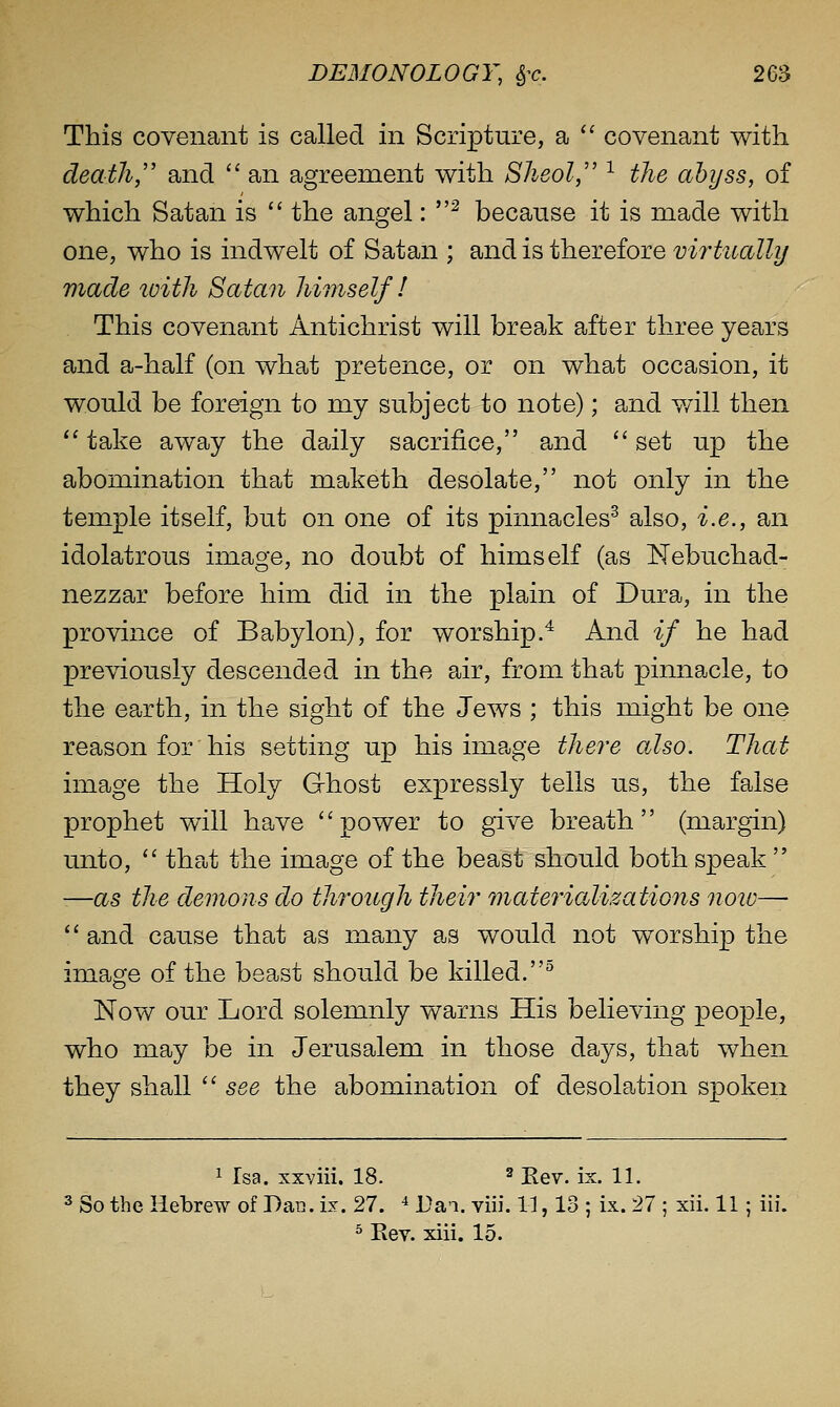 This covenant is called in Scripture, a '' covenant with death,' and  an agreement with Sheol, ^ the abyss, of which Satan is  the angel: ^ because it is made with one, who is indwelt of Satan ; and is therefore virtually made toith Satan himself! This covenant Antichrist will break after three years and a-half (on what pretence, or on what occasion, it would be foreign to my subject to note); and v/ill then  take away the daily sacrifice, and  set up the abomination that maketh desolate, not only in the temple itself, but on one of its pinnacles^ also, i.e., an idolatrous image, no doubt of himself (as Nebuchad- nezzar before him did in the plain of Dura, in the province of Babylon), for worship.^ And if he had previously descended in the air, from that pinnacle, to the earth, in the sight of the Jews ; this might be one reason for his setting up his image there also. That image the Holy G-host expressly tells us, the false prophet will have power to give breath (margin) unto, '' that the image of the beast should both speak  -—as the demons do through their materializations noio—  and cause that as many as would not worship the image of the beast should be killed.^ Now our Lord solemnly warns His believing people, who may be in Jerusalem in those days, that when they shall  see the abomination of desolation spoken 1 Tsa. xxviii. 18. ^ Kev. ix. 11. 3 So the Hebrew of Dan. ix. 27. ^ Tai. viii. 11, 13 ; ix. 27 ; xii. 11; iii. ^ Eev. xiii. 15.