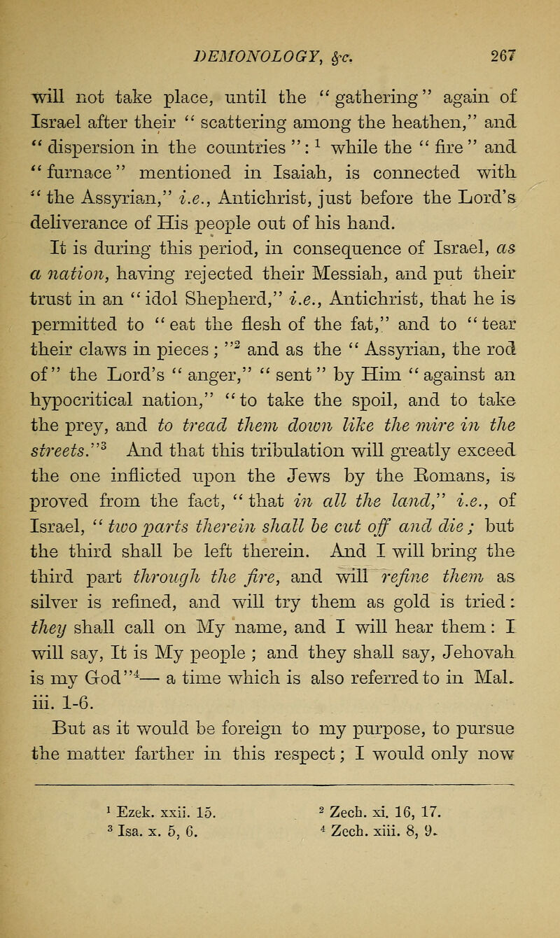 will not take place, until the ''gathering again of Israel after their '' scattering among the heathen, and  dispersion in the countries : ^ while the  fire  and *' furnace mentioned in Isaiah, is connected with *' the Assyrian, i.e., Antichrist, just before the Lord's deliverance of His people out of his hand. It is during this period, in consequence of Israel, as^ a nation, having rejected their Messiah, and put their trust in an idol Shepherd, i.e., Antichrist, that he is permitted to ''eat the flesh of the fat, and to tear their claws in pieces;  and as the  Assyrian, the rod of the Lord's  anger,  sent by Him  against an hypocritical nation, to take the spoil, and to take the prey, and to tread them cloion like the mire in the streets.''^ And that this tribulation will greatly exceed the one inflicted upon the Jews by the Romans, is proved from the fact,  that in all the land,' i.e., of Israel,  tivo 2^cirts therein shall he cut off and die ; but the third shall be left therein. And I will bring the third part through the fire, and will refine them as silver is refined, and will try them as gold is tried: they shall call on My name, and I will hear them: I will say. It is My people ; and they shall say, Jehovah. is my God^— a time which is also referred to in MaL iii. 1-6. But as it would be foreign to my purpose, to pursue the matter farther in this respect; I would only now ^ Ezek. xxii. 15. ^ Zech. xi. 16, 17. 3 Isa. X. 5, 6. ^ Zech. xiii. 8, 9.