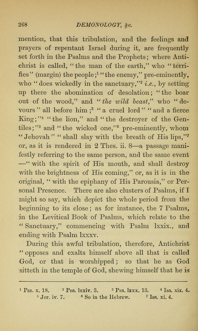 mention, that this tribulation, and the feehngs and prayers of repentant Israel during it, are frequently- set forth in the Psalms and the Prophets; where Anti- christ is called, the man of the earth, who terri- fies (margin) the people;^ the enemy, pre-eminently, w^ho  does wickedly in the sanctuary,^ i.e., by setting up there the abomination of desolation; the boar out of the wood, and  the zoild beast,'' who  de- vours  all before him ;^ a cruel lord and a fierce EJing;^ the lion, and the destroyer of the Gen- tiles;^ and the wicked one,^ pre-eminently, whom ■*'Jehovah  shall slay with the breath of His lips,^ or, as it is rendered in 2 Thes. ii. 8—a passage mani- festly referring to the same person, and the same event — with the spirit of His mouth, and shall destroy v/ith the brightness of His coming, or, as it is in the original,  with the epiphany of His Parousia, or Per- sonal Presence. There are also clusters of Psalms, if I might so say, which depict the whole period from the beginning to its close; as for instance, the 7 Psalms, in the Levitical Book of Psalms, which relate to the  Sanctuary, commencing wdth Psalm Ixxix., and ending with Psalm Ixxxv. During this awful tribulation, therefore. Antichrist  opposes and exalts himself above all that is called Ood, or that is worshipped; so that he as God sitteth in the temple of God, shewing himself that he is ^ Psa. X. 18. 2 pga^ jxxiv. 3. ^ pga_ ij-xx. 13. ^ Isa. xix. 4. ^ Jer. iv. 7. ^ So in tlie HebreAV. ^ Isa. xi. 4.