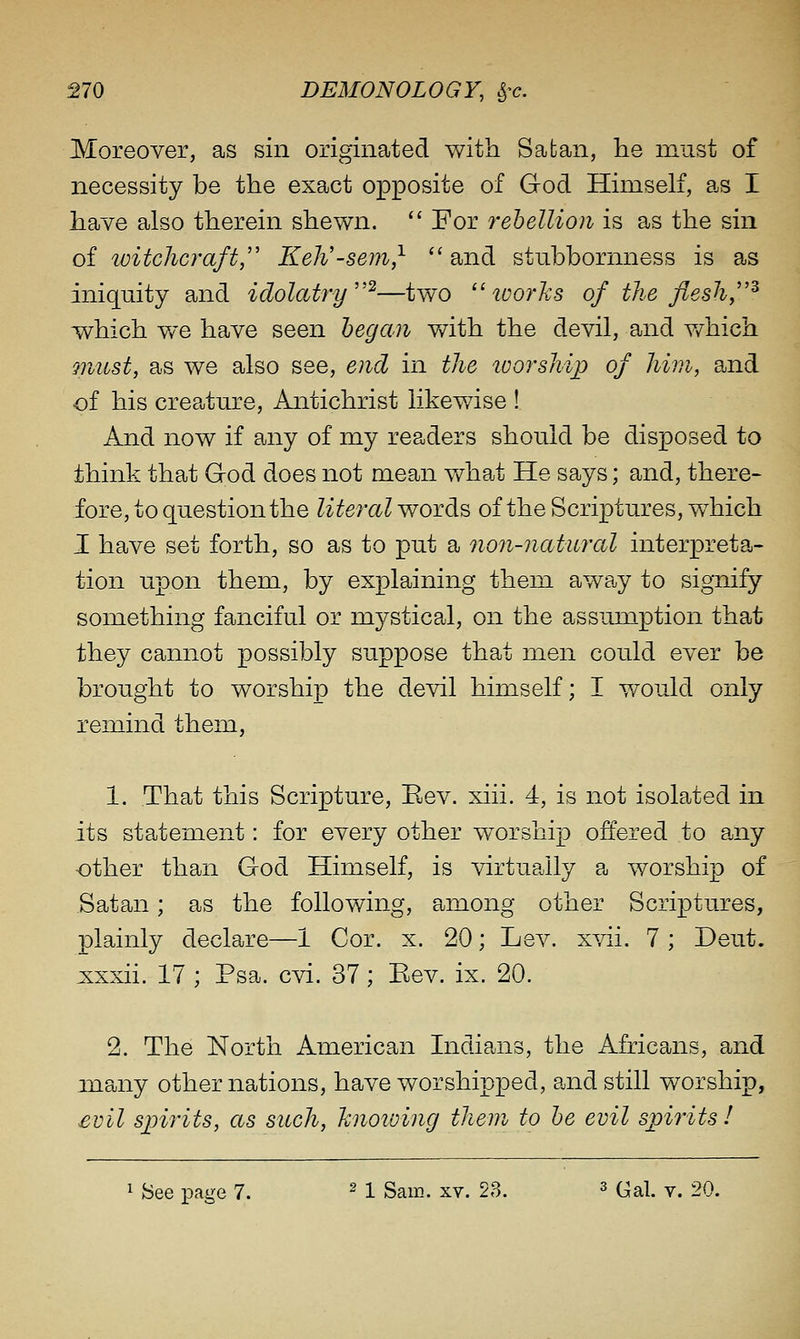 Moreover, as sin originated with Satan, lie must of necessity be the exact opposite of God Himself, as I have also therein shewn.  For rebellion is as the sin of witchcraft,'' Keh'-sem,^  and stubbornness is as iniquity and idolatry^—two works of the flesh,''^ which we have seen began vnth the devil, and v/hich must, as we also see, end in the worship of him, and ■of his creature. Antichrist likewise ! And now if any of my readers should be disposed to think that God does not mean what He says; and, there- fore, to question the literal words of the Scriptures, which I have set forth, so as to put a non-natural interpreta- tion upon them, by explaining them away to signify something fanciful or mystical, on the assumption that they cannot possibly suppose that men could ever be brought to worship the devil himself; I would only remind them, 1. That this Scripture, Eev. xiii. 4, is not isolated in its statement: for every other w^orship offered to any other than God Himself, is virtually a worship of Satan; as the following, among other Scriptures, plainly declare—1 Cor. x. 20; Lev. xvii. 7 ; Deut. xxxii. 17 ; Psa. cvi. 37; Eev. ix. 20. 2. The North American Indians, the Africans, and many other nations, have worshipped, and still worship, £vil spirits, as such, hnoioing them to be evil spirits! 1 See page 7. ^ 1 Sam. xv. 23. ^ (^^1. v. 20.