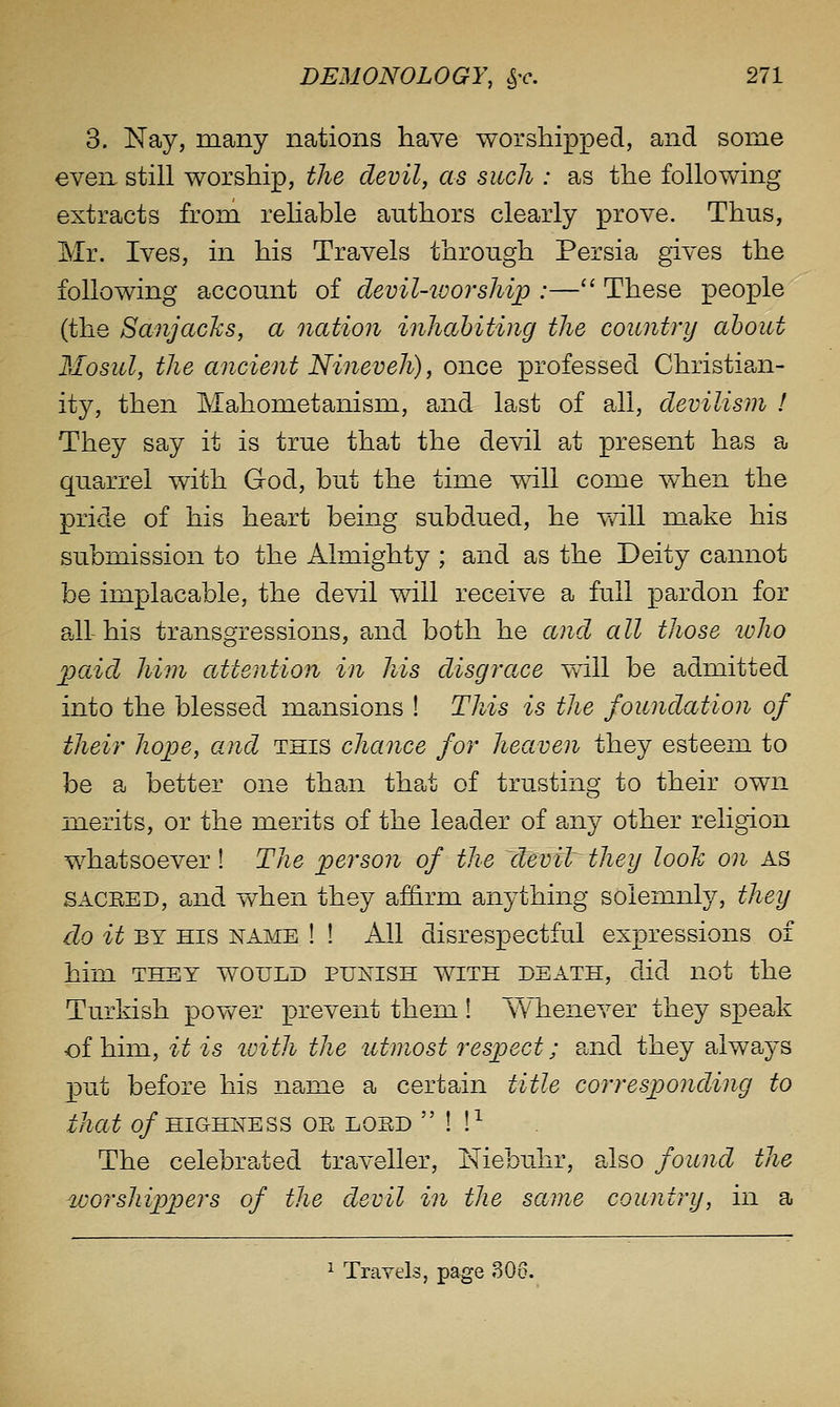 3. Nay, many nations have worshipped, and some even still worship, the devil, as such : as the following extracts fi:om reUable authors clearly prove. Thus, Mr. Ives, in his Travels through Persia gives the following account of devil-worship :— These people (the SanjacJcs, a nation inhabiting the country about Mosul, the ancient Nineveh), once professed Christia^n- ity, then Mahometanism, and last of all, devilism I They say it is true that the devil at present has a quarrel with God, but the time will come when the pride of his heart being subdued, he vail make his submission to the Almighty ; and as the Deity cannot be implacable, the devil will receive a full pardon for all-his transgressions, and both he and all those loho paid him attentioji in his disgrace will be admitted into the blessed mansions ! This is the foundation of their hope, and this chance for heaven they esteem to be a better one than tha^t of trusting to their own merits, or the merits of the leader of any other religion whatsoever! The person of the ~devil they look on as SACEED, and when they affi.rm anything solemnly, they do it BY HIS NAME ! ! All disrespectful expressions of him THEY WOULD PUNISH WITH DEATH, did not the Turkish poy^^er prevent them ! Whenever they sx3eak of him, it is loith the utmost respect; pmd they always p)ut before his name a certain title corresponding to that o/HIGHNESS OE LOED  ! !^ The celebrated traA^eller, Niebuhr, also found the worshippers of the devil in the same country, in a ^ Trayels, page 306.