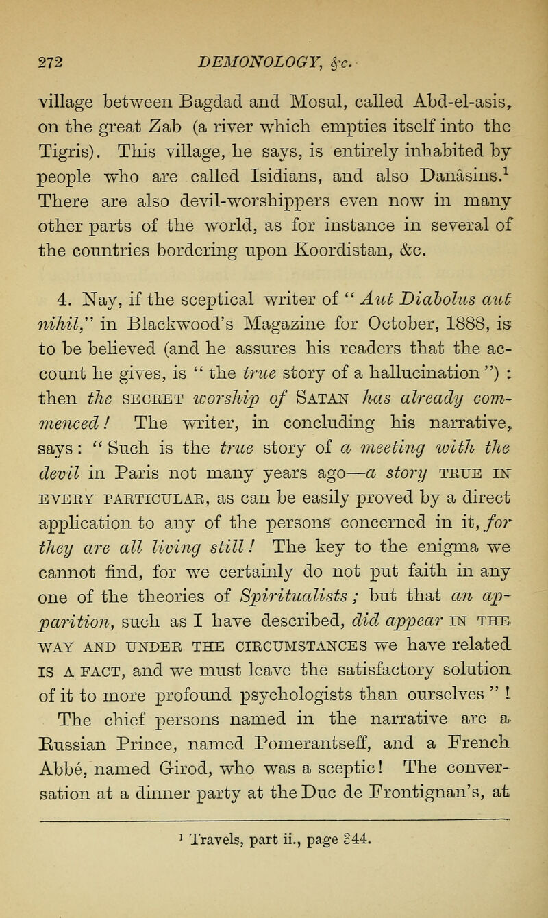 Tillage between Bagdad and Mosul, called Abd-el-asis, on the great Zab (a river which empties itself into the Tigris). This village, he says, is entirely inhabited by people who are called Isidians, and also Danasins.-^ There are also devil-worshippers even now in many other parts of the world, as for instance in several of the countries bordering upon Koordistan, &c. 4. Nay, if the sceptical writer of  Aut Diaholus aut 7iihil, in Blackwood's Magazine for October, 1888, is: to be beheved (and he assures his readers that the ac- count he gives, is  the trice story of a hallucination ) : then the seceet toorsMp of Satan has already com- menced ! The writer, in concluding his narrative, says:  Such is the true story of a meeting loith the devil in Paris not many years ago—a story teue ik EVEEY PAETICULAE, as Can be easily proved by a direct application to any of the persons concerned in it, for they are all living still I The key to the enigma we cannot find, for we certainly do not put faith in any one of the theories of Spiritualists; but that aji ap- parition, such as I have described, did appear in the WAY AND UNDEE THE ciECUMSTANCES we have related IS A FACT, and we must leave the satisfactory solution of it to more profound psychologists than ourselves  I The chief persons named in the narrative are a Russian Prince, named Pomerantsev, and a French Abbe, named Girod, who was a sceptic! The conver> sation at a dinner party at the Due de Frontignan's, at ^ Travels, part ii., page S44.