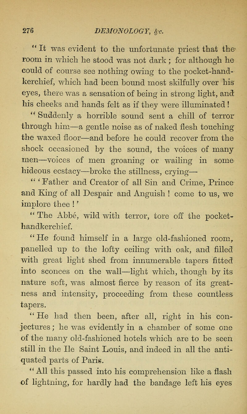  It was evident to the unfortunate priest that the- room in '\Yhicli he stood v/as not dark ; for although he could of course see nothing owing to the pocket-hand- kerchief, which had been bound most skilfully over his eyes, there was a sensation of being in strong light, and his cheeks and hands felt as if they v/ere illuminated ! *' Suddenly a horrible sound sent a chill of terror through him—a gentle noise as of naked flesh touching the waxed floor—and before he could recover from the shock occasioned by the sound, the voices of many nien—voices of men groaning or wailing in some hideous ecstacy—broke the stillness, crying—  'Father and Creator of all Sin and Crime, Prince and King of all Despair and Anguish ! come to us, v/e implore thee !' *' The Abbe, wild with terror, tore off the pocket- handkerchief. ''He found himself in a large old-fashioned room, panelled u.p to the lofty ceiling v/ith oak, and filled with great light shed from innumerable tapers fitted into sconces on the wall—light v/hich, though by its nature soft, v/as almost fierce by reason of its great- ness and intensity, proceeding from these countless tapers.  He had then been, after all, right in his con- jectures ; he v/as evidently in a chamber of some one of the many old-fashioned hotels v/hich are to be seen still in the He Saint Louis, and indeed in all the anti- quated parts of Paris. All this passed into his comprehension like a flash of lightning, for hardly had the bandage left his eyes