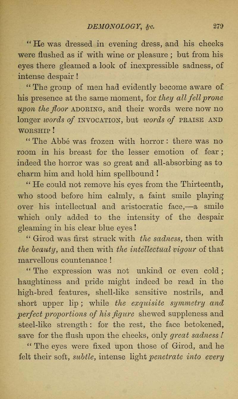  He was dressed in evening dress, and his cheeks were flushed as if with wine or pleasure ; but from his eyes there gleamed a look of inexpressible sadness, of intense despair !  The group of men had evidently become aware of his presence at the same moment, for they all fell i^f one 2cpo7i the floor adoring, and their words were now no longer loords of INVOCATION, but ivords of praise and WORSHIP !  The Abbe was frozen with horror : there was no room in his breast for the lesser emotion of fear ; indeed the horror was so great and all-absorbing as to charm him and hold him spellbound I  He could not remove his eyes from the Thirteenth, who stood before him calmly, a faint smile playing over his intellectual and aristocratic face,—a smile which only added to the intensity of the despair gleaming in his clear blue eyes!  Girod was first struck with the sadness, then with the heaiUij, and then with the intellectual vigour of that marvellous countenance !  The expression was not unkind or even cold; haughtiness and pride might indeed be read in the high-bred features, shell-like sensitive nostrils,, and short upper lip; while the exquisite symmetry and perfect proportions of his figure shewed suppleness and steel-hke strength: for the rest, the face betokened, save for the flush upon the cheeks, only great sadness ! .  The eyes were fixed upon those of Girod, and he felt their soft, subtle, intense \\gh.tpenetrate into every