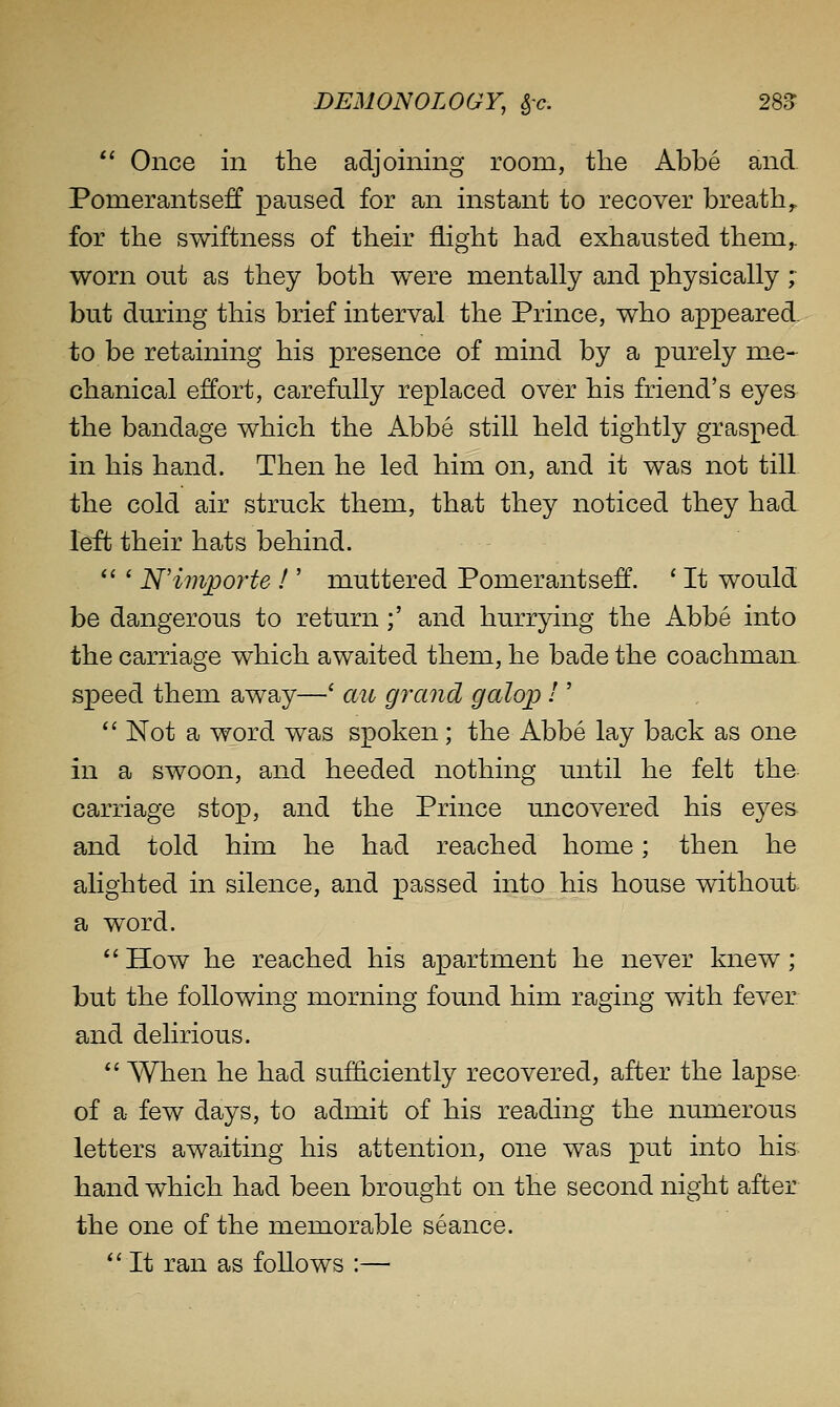 *' Once in the adjoining room, the Abbe and Pomerantsev paused for an instant to recover breathy for the svvdftness of their flight had exhausted them,, worn out as they both were mentally and physically ; but during this brief interval the Prince, who appeared to be retaining his presence of mind by a purely me- chanical effort, carefully replaced over his friend's eyes the bandage which the Abbe still held tightly grasped in his hand. Then he led him on, and it was not till the cold air struck them, that they noticed they had. left their hats behind.  ' N'invporte I' muttered Pomerantseff. ' It would be dangerous to return;' and hurrying the Abbe into the carriage which awaited them, he bade the coachmaiL speed them away—' au grand galop I'  Not a word was spoken; the Abbe lay back as one in a swoon, and heeded nothing until he felt the carriage stop, and the Prince uncovered his eyes and told him he had reached home; then he alighted in silence, and passed into his house without a word. *'How he reached his apartment he never knew; but the following morning found him raging with fever and delirious. *' When he had sufficiently recovered, after the lapse of a few days, to admit of his reading the numerous letters awaiting his attention, one was put into his hand which had been brought on the second night after the one of the memorable seance. *' It ran as follows :—