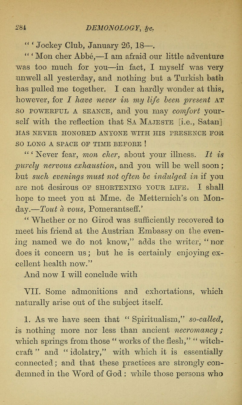  ' Jockey Club, January 26, 18—. *'' Mon cher Abbe,—I am afraid our little adventure T/as too much for you—in fact, I myself y/as very unwell all yesterday, and nothing but a Turkish bath Jias pulled me together. I can hardly wonder at this, however, for I have never in my life been present at •SO POWEEFUL A SEANCE, and you may comfort your- self with the reflection that Sa Majeste [i.e., Satan] HAS NEVER HONORED ANYONE WITH HIS PRESENCE FOR SO LONG A SPACE OF TIME BEFORE ! ''' Never fear, mon cher, ajbout your illness. It is purely nervous exhaustion, and you will be well soon; but such evenings must not often he indulged in if you are not desirous of shortening your life. I shall hope to meet you at Mme. de Metternich's on Mon- day.—Tout a vous, Pomerantseff.'  Whether or no Girod was sufficiently recovered to meet his friend at the Austrian Embassy on the even- ing named we do not know, adds the w^riter, nor does it concern us; but he is certainly enjoying ex- cellent health now. And now I will conclude with VII. Some admonitions and exhortations, which naturally arise out of the subject itself. 1. As we have seen that  Spiritualism, so-called, is nothing more nor less than ancient necromancy; which springs from those  works of the flesh,  witch- craft  and  idolatry, v/ith which it is essentially connected; and that these practices are strongly con- demned in the Word of God : while those persons who