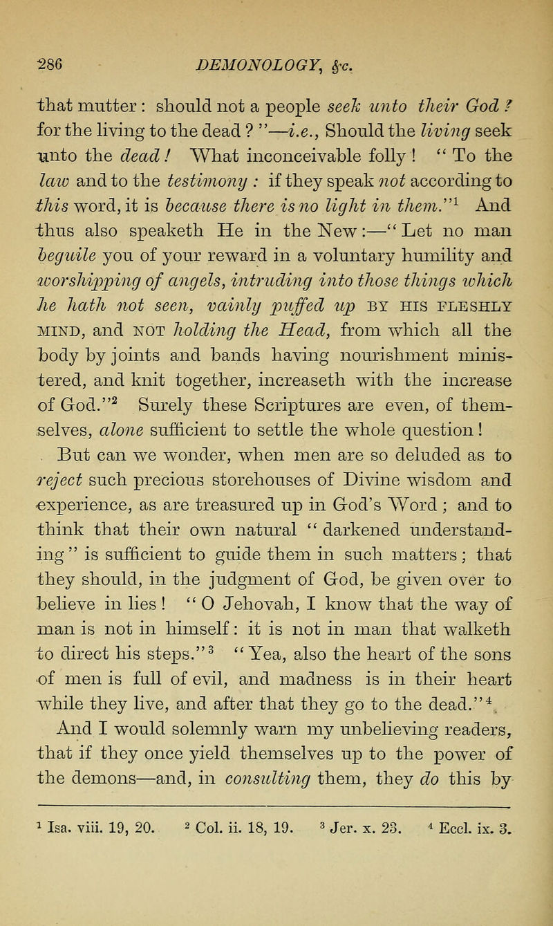 that mutter : should not a people seeh unto their God ? for the living to the dead ? —i.e., Should the living seek Tanto the dead! What inconceivable folly ! ''To the laio and to the testimony : if they speak not according to ^/^^s word, it is because there is no light in them.^ And thus also speaketh He in the New:—Let no man beguile you of your reward in a voluntary humility and worshipping of angels, intruding into those things lohich he hath not seen, vainly puffed up by his fleshly MIND, and NOT holding the Head, from which all the hody by joints and bands having nourishment minis- tered, and knit together, increaseth with the increase of God. ^ Surely these Scriptures are even, of them- selves, alone sufficient to settle the whole question! But can we wonder, when men are so deluded as to reject such precious storehouses of Divine wisdom and experience, as are treasured up in God's Word ; and to think that their own natural  darkened understand- ing  is sufficient to guide them in such matters; that they should, in the judgment of God, be given over to helieve in lies ! 0 Jehovah, I know that the way of man is not in himself: it is not in man that walketh ±0 direct his steps. ^ Yea, also the heart of the sons •of men is full of evil, and madness is in their heart while they live, and after that they go to the dead.^. And I would solemnly warn my unbelieving readers, that if they once yield themselves up to the power of the demons—and, in consulting them, they do this by