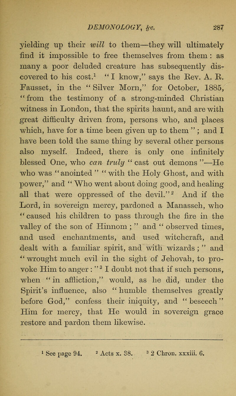 yielding up tlieir ivill to them—they will ultimately find it impossible to free themselves from them : as many a poor deluded creature has subsequently dis- covered to his cost.^  I know, says the Eev. A. E. Pausset, in the ''Silver Morn, for October, 1885, from the testimony of a strong-minded Christian witness in London, that the spirits haunt, and are with great difficulty driven from, persons who, and places which, have for a time been given up to them  ; and I have been told the same thing by several other persons also myself. Indeed, there is only one infinitely blessed One, who can truly  cast out demons —He who was anointed   with the Holy Ghost, and with power, and Who went about doing good, and healing- all that were oppressed of the devil. ^ And if the Lord, in sovereign mercy, pardoned a Manasseh, who  caused his children to pass through the fire in the Talley of the son of Hinnom ;  and  observed times, and used enchantments, and used witchcraft, and dealt with a familiar spirit, and with wizards ;  and *' wrought much evil in the sight of Jehovah, to pro- voke Him to anger :  ^ I doubt not that if such persons, when  in affliction, would, as he did, under the Spirit's influence, also  humble themselves greatly before God, confess their iniquity, and beseech Him for mercy, that He would in sovereign grace restore and pardon them likewise. ^ See page 94. ^ x.ci^ x. 38. ^ 2 Chron. xxxiii. 6.