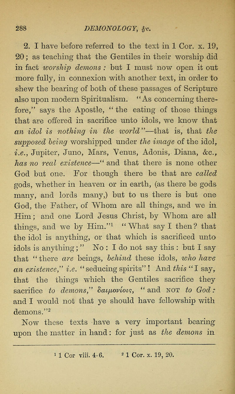 2. I have before referred to the text m 1 Cor. x. 19, 20; as teaching that the Gentiles in their worship did in fact ivorship demons : but I must now open it out more fully, in connexion with another text, in order to shew the bearing of both of these passages of Scripture also upon modern Spiritualism. As concerning there- fore, says the Apostle,  the eating of those things that are offered in sacrifice unto idols, we know that an idol is nothing in the world''—that is, that the supposed being worshipped under the image of the idol, i.e., Jupiter, Juno, Mars, Venus, Adonis, Diana, &c.y has no real existence— and that there is none other God but one. For though there be that are called gods, whether in heaven or in earth, (as there be gods many, and lords many,) but to us there is but one God, the Father, of Whom are all things, and we in Him; and one Lord Jesus Christ, by Whom are all things, and we by Him.^  Y/hat say I then? that the idol is anything, or that which is sacrificed unto idols is anything;  No : I do not say this : but I say that there are beings, behind these idols, zvho have an existence, i.e. seducing spirits ! And this 1 say,, that the things which the Gentiles sacrifice they sacrifice to demons,' BatfiovLoc^;, and not to God: and I would not that ye should have fellowship with demons.^ Now these texts have a very important bearing upon the matter in hand: for just as the demons in