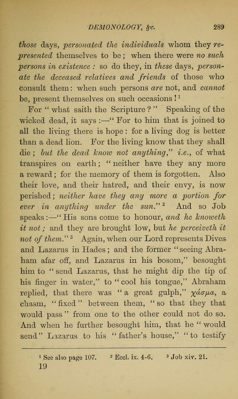 tJiose days, jpej^sonatecl the individuals wliom they re- presented themselves to be; when there were 7io such pei'sons ill existence : so do they, in these days, person- ate the deceased relatives and friends of those who Consult them: when such persons are not, and cannot be, present themselves on such occasions ! ^ For '' what saith the Scripture ?  Speaking of the wicked dead, it says :— For to him that is joined to all the Kwig there is hope : for a living dog is better than a dead lion. For the living know that they shall die ; hut the dead hnoic not anything,'' i.e., of what transpires on earth;  neither have they any more a reward; for the memory of them is forgotten. Also their love, and their hatred, and their envy, is now perished; neither have they any more a portion for ever in anything under the sun.'' ^ And so Job speaks:—His sons come to honour, and he hnoweth it not; and they are brought low, but he perceiveth it not of them. ^ Again, when our Lord represents Dives and Lazarus in Hades; and the former seeing Abra- ham afar off, and Lazarus in his bosom, besought him to  send Lazarus, that he might dip the tip of his finger in water, to  cool his tongue, Abraham replied, that there was  a great gulph, yaa-yua, a. chasm, fixed between them, so that they that would pass  from one to the other could not do so. And when he further besought him, that he  would send Lazarus to his father's house, to testify 1 See aho page 107. ^ EccI. ix. 4-6. ^ j^b xir. 21. 19