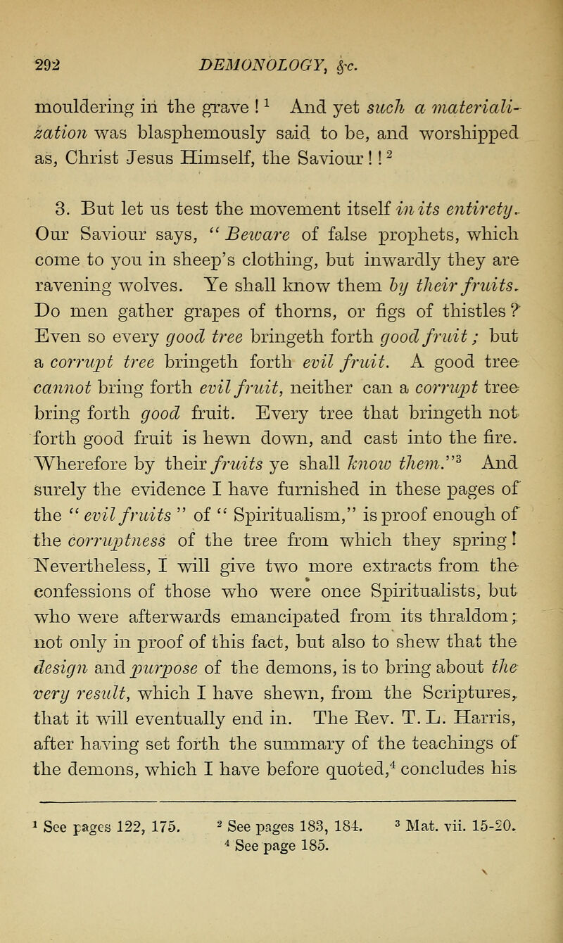 mouldering in tlie grave ! ^ And yet such a materiali- zation was blasphemously said to be, and worshipped as, Christ Jesus Himself, the Saviour!! ^ 3. But let us test the movement ii^oiiinits entirety.. Our Saviour says,  Beivare of false prophets, which come to you in sheep's clothing, but inwardly they are ravening wolves. Ye shall know them hy their fruits. Do men gather grapes of thorns, or figs of thistles ?' Even so every good tree bringeth forth good fruit; but a corruj)t tree bringeth forth evil fruit. A good tree ca7inot bring forth evil fruit, neither can a corruijt tree bring forth good fruit. Every tree that bringeth not forth good fruit is hewn down, and cast into the fire. Wherefore by ih.e,iT fruits ye shall hnoio them.^ And surely the evidence I have furnished in these pages of the  evil fruits  of  Spiritualism, is proof enough of the corruptness of the tree from which they spring! Nevertheless, I will give two more extracts from the confessions of those who were once Spiritualists, but who were afterwards emancipated from its thraldom; not only in proof of this fact, but also to shew that the design and purpose of the demons, is to bring about the very result, which I have shewn, from the Scriptures^ that it will eventually end in. The Rev. T. L. Harris, after having set forth the summary of the teachings of the demons, which I have before quoted,^ concludes his 1 See pages 122, 175. ^ gg^ pages 183, 184. ^ M^t. vii. 15-20. ^ See page 185.