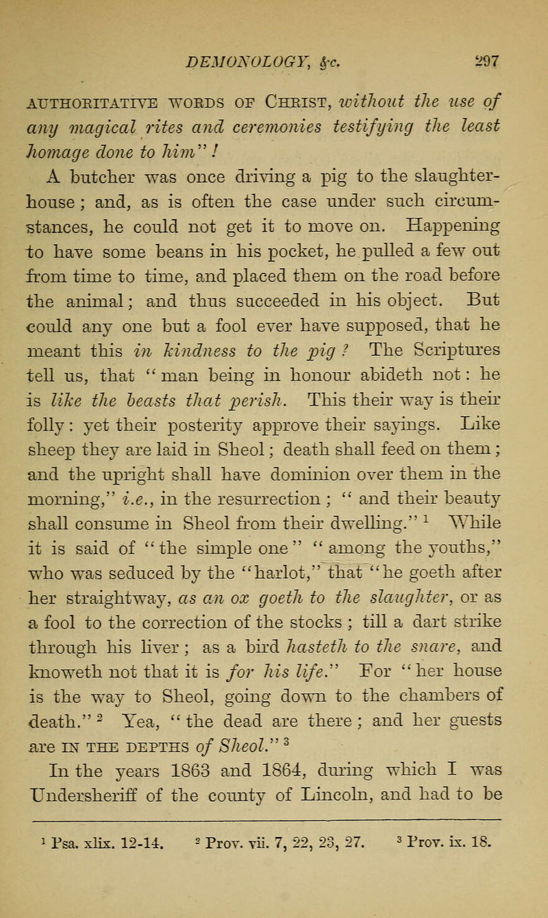 AUTHOEITATR^ WOEDS OF ChEIST, wWlOUt the USe of any magical rites and ceremonies testifying the least homage done to him'' ! A butcher was once driving a j)ig to tlie slaugliter- house ; and, as is often the case nnder such circum- stances, he could not get it to move on. Happening to have some beans in his pocket, he pulled a few out from time to time, and placed them on the road before the animal; and thus succeeded in his object. But could any one but a fool ever have supposed, that he meant this in kindness to the pig ? The Scriptures tell us, that  man being in honour abideth not: he is Wke the beasts that perish. This their way is their folly : yet their posterity approve their sayings. Like sheep they are laid in Sheol; death shall feed on them; and the upright shall have dominion over them in the morning, i.e., in the resurrection ; '^ and their beauty shall consume in Sheol from their dwelhng. ^ While it is said of the simple one  among the youths, who was seduced by the harlot, that he goeth after her straightway, as an ox goeth to the slaughter, or as a fool to the correction of the stocks ; till a dart strike through his Hver ; as a bird hasteth to the snare, and knoweth not that it is for his life.'' For her house is the way to Sheol, going down to the chambers of death. ^ Yea,  the dead are there ; and her gTiests a;re in the depths of Sheol. ° In the years 1863 and 1864, during which I was TJndersheriff of the comity of Lincohi, and had to be